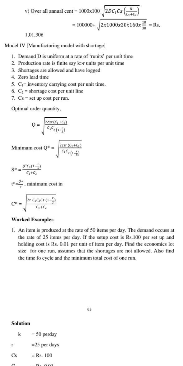 Model IV Manufacturing model with shortage 1 Demand D is uniform at a rate of runits per unit time 2 Production rate is finite say kor units per unit time 3 Shortages are allowed and have logged 4 Zero lead time 5 C inventory carrying cost per unit time 6 C shortage cost per unit line 7 Cs set up cost per run Optimal order quantity S v Over all annual cent 1000x100 2DC Cs C 1 01 306 Minimum cost Q Q G 1 G C t minimum cost in r Cs Q Solution k 2csr C C C 1 F 2r C C Cs 1 7 C C Worked Example 1 An item is produced at the rate of 50 items per day The demand occuss at the rate of 25 items per day If the setup cost is Rs 100 per set up and holding cost is Rs 0 01 per unit of item per day Find the economics lot size for one run assumes that the shortages are not allowed Also find the time fo cycle and the minimum total cost of one run 100000 2x1000x20x160x Rs 2 csr C C C C 1 1 50 perday 25 per days Rs 100 D 001 63