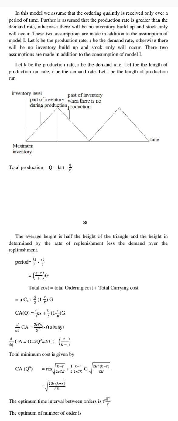 In this model we assume that the ordering quaintly is received only over a period of time Further is assumed that the production rate is greater than the demand rate otherwise there will be no inventory build up and stock only will occur These two assumptions are made in addition to the assumption of model I Let k be the production rate r be the demand rate otherwise there will be no inventory build up and stock only will occur There two assumptions are made in addition to the consumption of model I Let k be the production rate r be the demand rate Let tbe the length of production run rate r be the demand rate Let t be the length of production run inventory level past of inventory part of inventory when there is no during production production Maximum inventory Total production Q kt t period 1 The average height is half the height of the triangle and the height in determined by the rate of replenishment less the demand over the replimshment G Total cost total Ordering cost Total Carrying cost uC 1 G CA Q cs 1 G CA 2r 0 always CA O Q 2rCs Total minimum cost is given by 59 CA Q rcs k r 1 k r G 2rGK 2 2rGK 2Gr k r GK 2Gr k r GK time The optimum time interval between orders is t The optimum of number of order is