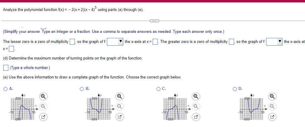 Analyze the polynomial function f x 2 x 2 x 4 using parts a through e Simplify your answer Type an integer or a fraction Use a comma to separate answers as needed Type each answer only once The lesser zero is a zero of multiplicity so the graph of f the x axis at x The greater zero is a zero of multiplicity x d Determine the maximum number of turning points on the graph of the function Type a whole number e Use the above information to draw a complete graph of the function Choose the correct graph below O C OA Ay OB 800 C Ay G so the graph of f O D Q the x axis at