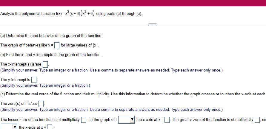 Analyze the polynomial function f x x x 3 x 6 using parts a through e a Determine the end behavior of the graph of the function The graph of f behaves like y for large values of Ix b Find the x and y intercepts of the graph of the function The x intercept s is are Simplify your answer Type an integer or a fraction Use a comma to separate answers as needed Type each answer only once The y intercept is Simplify your answer Type an integer or a fraction c Determine the real zeros of the function and their multiplicity Use this information to determine whether the graph crosses or touches the x axis at each The zero s of f is are Simplify your answer Type an integer or a fraction Use a comma to separate answers as needed Type each answer only once so the graph of f the x axis at x The lesser zero of the function is of multiplicity the x axis at x The greater zero of the function is of multiplicity SO