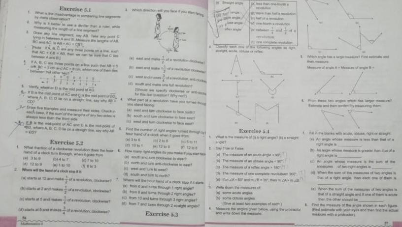 What is AL 1 Draw any Why better to use wuring the lengt 4 FAB DE WO Exercise 5 1 ying in between A BC a AC s AB Note A that AC bele disadvantage in ervation 200 p between hut oder veget ay ABC Mre the length of All three points and AC mpang Ine segments that aru whle Venty whether the mid poid SHE mad poet of AC and is the m where A B C D on a straight ine say why A of Bo R D the mid point of AC D where A B C C07 uth that Buch Draw ve triangles and measure the sides Checke each case tsunof the length any he desi is the mid point of raight line say why All mast 309 id 1209 0 10 2 Where will the hand of a clock of a revolus a starts at 12 and make d starts at 2 and makes starts at 5 and makes a revolutions dockwise ution clock d starts at 5 and minesofaolution dockwise and make Nouth and Should ir this What part you stand facing la st ant tu the south and sum clock and tum Exercise 5 2 4 1001 tWhat fraction of a clockaine revolution does the four E How many right hand of a clock tum through when it goes from 710 58103 une full revolution specify dockwise of a lon Why noth evolution have you tume h Land Find the number of night angles uned through y hour hand dock when it gowe from 1355 028 wou and tum D north and tum ckase to fo west and tum to west id south and sam to north intiff in 1266 to weat wise to nas NURAY wit the hour hand of a clock stop fi i om 6 and tans through 1 night angle on and tuma through 2 right angles 0 from 10 and tums through 3 right angles 7 and tuma through 2 straight angles Exercise 5 3 DRO shes ange Clanuly each tight we than one outh more 1 Write down the measu a some acute angies some obtuse aigles hall noon ution blowing for eve walton of Exercise 5 4 What is the measure of a right ang70straight angle 2 Say True or The measure of an acute angle 90 b The measure of an abuse angle 30 fet The measure of a refox ange 180 da sight The measure of one complete revoto 360 e Itin A3 and mc 30 thn m CA mc Give at least two examples of nach 4 Messu the angles given below using the protractor and writs down the measure Wichangs Fland that mere Measure of ap L From these anges which has larger me Ea and then countem by meaning them 7 4 Menu ofangels Fin the banks with a ghaght 4 Ann whose messus is less than that of a Ito An angin whose measure is greater than that of a i An angle whose measures the sum of the of two night ang When the sum of the me res of two anges in that a When the sum of the measures of two gles is that s straight angis and if one of them is acute other should be then Find the First mure of the angle shown in each figurs mate with your eyes and then find the actual