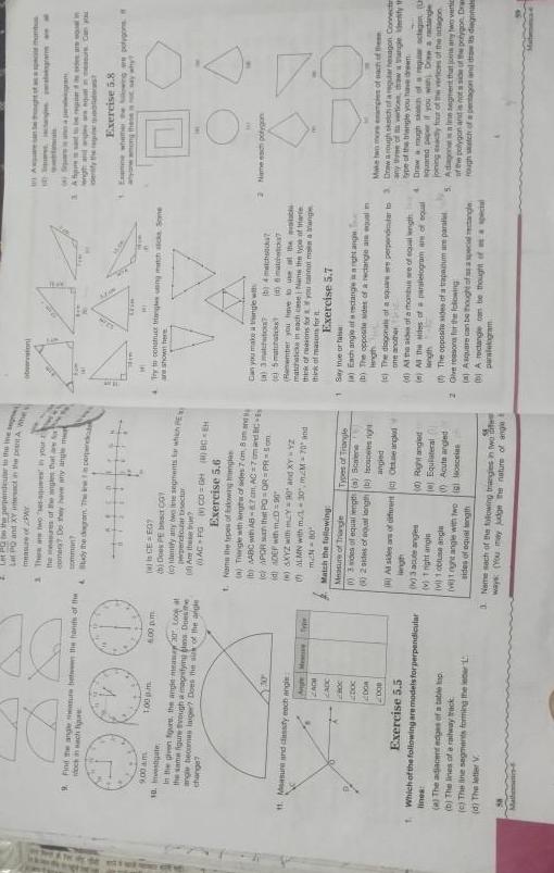 ett a he 9 Find the angle between the hands of the och in sch figure 9 00 am 1 00 pm 10 te in the given figure the angle mease 20 Look at the same figure through a magnifying Dose change angle becomes laiger Does the suk of the angle 200 Measure and classify each angis CACH CADC Doc DOR 2008 Exercise 5 5 Me 6 00 pm a The adjacent edges of a table tap b The lines of a railway track c The line segments forming the leta 1 d The letter V from 1 Which of the following are modelsforperpendicular lines LR PLUS Pperverse to the the night Land XV esact in the peshtA Wer measure of Y 1 There are two ses ages in your the measures of the angles that a S comen Do they have any angle mat i perpine somman dy the digrom The is GE EGY b Door PE bes CO c dentify any e segments for which P Herpendicular tisector AC FG CD GHBC H Exercise 5 6 t Nams the types of owing ge a Tiangle with length of sides 7 cm 8 mand by BC with AB 87 cm AC 7 om and BC c APOR the PQ OR PR S5om id ADEF with eD 90 n SKYZ with mY 90 and XYYZ ALMN with 1 30 mM 70 and mN 80 Match the following Measure of Triangle 3 sides of equal lengt a Scale 8 2 sides of equal length b iscsperes right Types of Triangle angled Al sides of different Otae angled lingh v 3 acute anges v 1 night angin vi 1 obtuse angle vejt nght angle with two sides of equal length 0 Right angled e Equilateral Acute angled gosceias 3 Nemesach of the folowing triangies in two difer ways You may judge the nature of angle t obation MI Try to construct triangles ung machacks Some are shown here Can you make a tangle with a 3 matchto e 5 matates 1 6 matchwo Remember you have to use the matchats in each case i Nams the type of trade think of reasons for you cannot matang think of masons for b 4 match Exercise 5 7 1 Say true or false a Each angle of rectangle ght ange b The opposite sides of a rectangle an equal m lingh ght of a 10 Souess scans a d At the side of a mombus se of equal length 0 All the sides of a paralelogram are of soul length 4 Sepas pieselwigram 3 Ap regard d length and wipes angun meur Can you identify the requ The opposite sides of a trapanum um paralle 2 Give reasons for the following a Asquare can be thought of as a special rectangle A rectangle can be thought of special paralelogram mamb Exercise 5 8 Examine wheme the og epolygons among these say wh M 2 Namech polygon Make two more examples of each of the c The diagonale of a squarere perpendicular to 3 Draw a rough skich of a regular hexagon Connectin one another any time of vertices throw thangle identify th type of the triangle you uveden Drawough skach of a regula octagun Um aquared paper if you wan D rectangle joiningscy four of the vertices of the antagon 5 Adagol segment that joins any two vertic polygon arut is e side of the polygon Dram rough sch of a pentagon and draw is diegonale