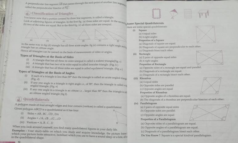 A perpendicular line segment All that passes through the mid point of another linea called the perpendicular bisector of PQ Classification of Triangles You know now that a portion covered by three line segments is called a triangle Look at adjoining figures of triangles in the first fig a three sides are equal in the second Some Special Quadrilaterals b two of the sides are equal But in the third fig c all three sides are unequal Here are some special quadrilaterals Square A equal sides b 4 right angles 4 WI GA 4 In the same way in fig d triangle has all three acute angles fig e contains a right angle and triangle has an obtuse angle Hence all triangles can be named on the basis of measurement of sides or angles Types of Triangles at the Basis of Sides 0 A triangle that has all three its sides unequal is called a scalerie triangle Fig c A triangle that has two of its sides equal is called isosceles triangle Fig b i A triangle that has all three sides are equal is called equilateral triangle Fig a Types of Triangles at the Basis of Angles 1 If each of a triangle is less than 90 then the triangle is called an acute angled triang Fig d i If any one angle in a triangle is right angle ie of 90 then the triangle is called a angled triangle Fig e i If any one angle in a triangle is an obtuse is larger than then the triangle is an obtuse angled triangle fig f Quadrilaterals A polygon made of four straight edges and four corners vertices is called a quadrilateral Given polygon ABCD is a quadrilateral as it has four 0 Sides AB BC CD DA i Angles ZA ZB ZC ZD i Vertices A B C D When you look around yourself you find many quadrilateral figures in your daily life Examples Your study table on which you study and acquire knowledge the picture frame which your picture looks attractive bedsheet which you use to have a sound sleep or a kite alla in the quadrilateral shape 52 Properties of a Square a Diagonals of square are equal b Diagonals of square are perpendicular to each other c Diagonals bisect each other i Rectangle X a 2 pairs of opposite equal sides b 4 night angles Properties of Rectangle a Opposite sides of a rectangle are equal and parallel b Diagonals of a rectangle are equal e Diagonals of a rectangle bisect each other ii Khombus a 4 equal sides b Opposite sides are parallel c Opposite angles are equal Properties of Rhombus A Opposite angles of a rhombus are equal 6 The diagonals of a shombus are perpendicular bisector of each other iv Parallelogram a 2 pairs of opposite equal sides b Opposite siden are parallel c Opposite angles are equal Properties of a Parallelogram a Opposite sides of a parallelogram are equal b Opposite angles of a parallelogram are equal c Diagonals of a parallelogram bisect each other Do You Know Square is a special kindvof parallelogram