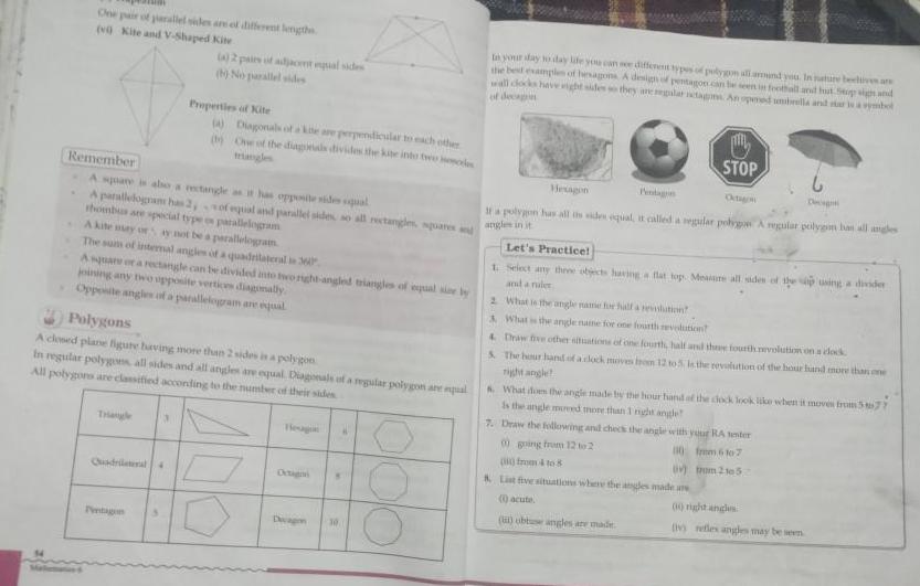 One pair of parallel sides are et different lengths vi Kite and V Shaped Kite Remember A square is also a rectangle as it has opposite sides squal A parallelogram has 2 thombus are special type en parallelogram A 2 pairs of adjacent equal sides Triangle Properties of Kite A Diagonals of a kite are perpendicular to each other One of the diagonals divides the kite into two modes A kite may or ay not be a parallelogram The sum of internal angles of a quadrilaterali 360 A square ra rectangle can be divided into two right angled triangles of equal sine by joining any two opposite vertices diagonally Opposite angles of a parallelogram are equal 3 Polygons A closed plane figure having more than 2 sides is a polygon in regular polygons all sides and all angles are equal Diagonals of a regular polygon are pal All polygons are classified according to the number of their sides Quadrilateral 4 ofequial and parallel sides so all rectangles guares and Dwap 30 In your day to day life you can see different types of polygon all around you In nature bectives are the best examples of hesagons A design of pentagon can be seen in football and hout Stop sight and wall clocks have wight sides so they are regalar tagms An opmed umbrella and star s a symbol of decagon STOP If a polygon has all tissides equal it called a regular polygos A regular polygim has all angles angles in it Let s Practice 1 Select any there objects having a flat tops Measure all sides of the sip using a divider and a ruler 2 What is the angle mame for half a relution What is the angle name for one fourth revolution 4 Draw five other situations of one fourth half and the fourth revolution on a clock The hour hand of a clock moves from 12 to 5 is the revolution of the hour hand more than one right angle What does the angle made by the hour hand of the clock look like when it moves from 577 is the angle mereed more than 1 night angle 7 Draw the following and check the angle with your RA tester 00 going from 12 to 2 from 6107 v trum 21052 from 4 to 8 List five situations where the angles made are 1 acute i obtuse angles are made 0 right angles v refles angles may be seen