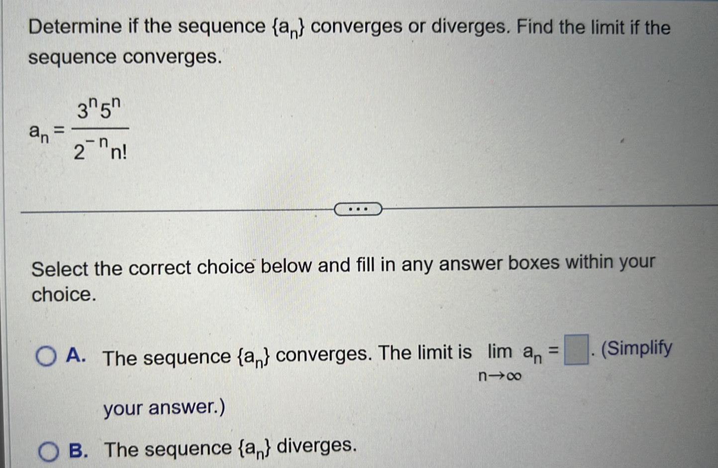 Determine if the sequence an converges or diverges Find the limit if the sequence converges 35 an 2n Select the correct choice below and fill in any answer boxes within your choice OA The sequence a converges The limit is lim a n your answer OB The sequence a diverges Simplify