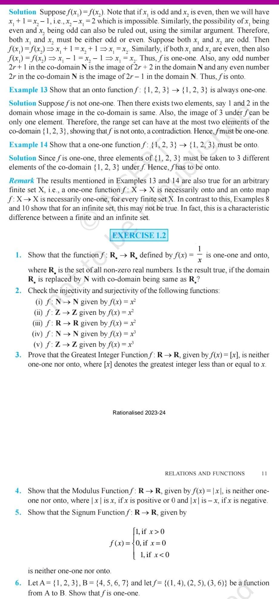 Solution Suppose f x f x Note that if x is odd and x is even then we will have x 1 x 1 i e x x 2 which is impossible Similarly the possibility of x being even and x being odd can also be ruled out using the similar argument Therefore both x and x must be either odd or even Suppose both x and x are odd Then f x f x x 1 x 1 x x Similarly if both x and x are even then also f x f x x 1 x 1 x x Thus fis one one Also any odd number 2r 1 in the co domain N is the image of 2r 2 in the domain N and any even number 2r in the co domain N is the image of 2r 1 in the domain N Thus fis onto Example 13 Show that an onto function f 1 2 3 1 2 3 is always one one Solution Suppose fis not one one Then there exists two elements say 1 and 2 in the domain whose image in the co domain is same Also the image of 3 under f can be only one element Therefore the range set can have at the most two elements of the co domain 1 2 3 showing that f is not onto a contradiction Hence fmust be one one Example 14 Show that a one one function f 1 2 3 1 2 3 must be onto Solution Since fis one one three elements of 1 2 3 must be taken to 3 different elements of the co domain 1 2 3 under f Hence fhas to be onto Remark The results mentioned in Examples 13 and 14 are also true for an arbitrary finite set X i e a one one function f X X is necessarily onto and an onto map f X X is necessarily one one for every finite set X In contrast to this Examples 8 and 10 show that for an infinite set this may not be true In fact this is a characteristic difference between a finite and an infinite set EXERCISE 1 2 1 Show that the function f R R defined by f x iii f R iv f N N x where R is the set of all non zero real numbers Is the result true if the domain R is replaced by N with co domain being same as R 1 2 Check the injectivity and surjectivity of the following functions i f N N given by f x x ii f Z Z given by f x x Rationalised 2023 24 is one one and onto R given by f x x given by f x x v f Z Z given by f x x 3 Prove that the Greatest Integer Function f R R given by f x x is neither one one nor onto where x denotes the greatest integer less than or equal to x 1 if x 0 f x 0 if x 0 1 if x 0 RELATIONS AND FUNCTIONS 11 4 Show that the Modulus Functionf R R given by f x x is neither one one nor onto where x is x if x is positive or 0 and x is x if x is negative 5 Show that the Signum Function f R R given by is neither one one nor onto 6 Let A 1 2 3 B 4 5 6 7 and let f 1 4 2 5 3 6 be a function from A to B Show that fis one one