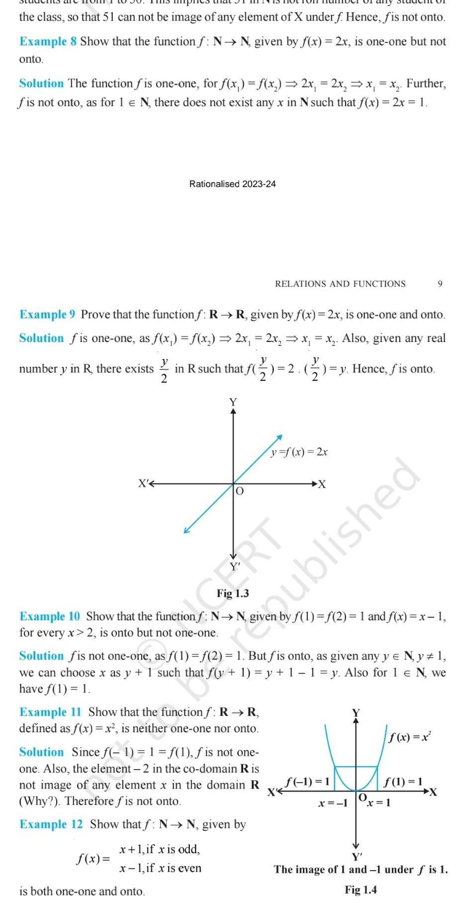 the class so that 51 can not be image of any element of X under f Hence fis not onto Example 8 Show that the function f N N given by f x 2x is one one but not onto Solution The function f is one one for f x f x 2x 2x x x Further fis not onto as for 1 N there does not exist any x in N such that f x 2x 1 X Rationalised 2023 24 Example 9 Prove that the functionf R R given by f x 2x is one one and onto Solution f is one one as f x f x 2x 2x x x Also given any real number y in R there exists in R such that f 2 2 1 y Hence f is onto 12 02 f x Y Example 10 Show that the function f N N for every x 2 is onto but not one one O is both one one and onto RELATIONS AND FUNCTIONS x 1 if x is odd x 1 if x is even CERT y f x 2x Example 11 Show that the function f R R defined as f x x is neither one one nor onto Solution Since f 1 1 f 1 f is not one one Also the element 2 in the co domain Ris not image of any element x in the domain R Why Therefore f is not onto X Example 12 Show that f N N given by X Solution fis not one one as f 1 f 2 1 But fis onto as given any y N y 1 we can choosex as y 1 such that f y 1 y 1 1 y Also for 1 N we have f 1 1 f 1 2 1 and f x x 1 1 1 x 1 Published O 9 f x x f 1 1 x 1 Y The image of 1 and 1 under f is 1 Fig 1 4