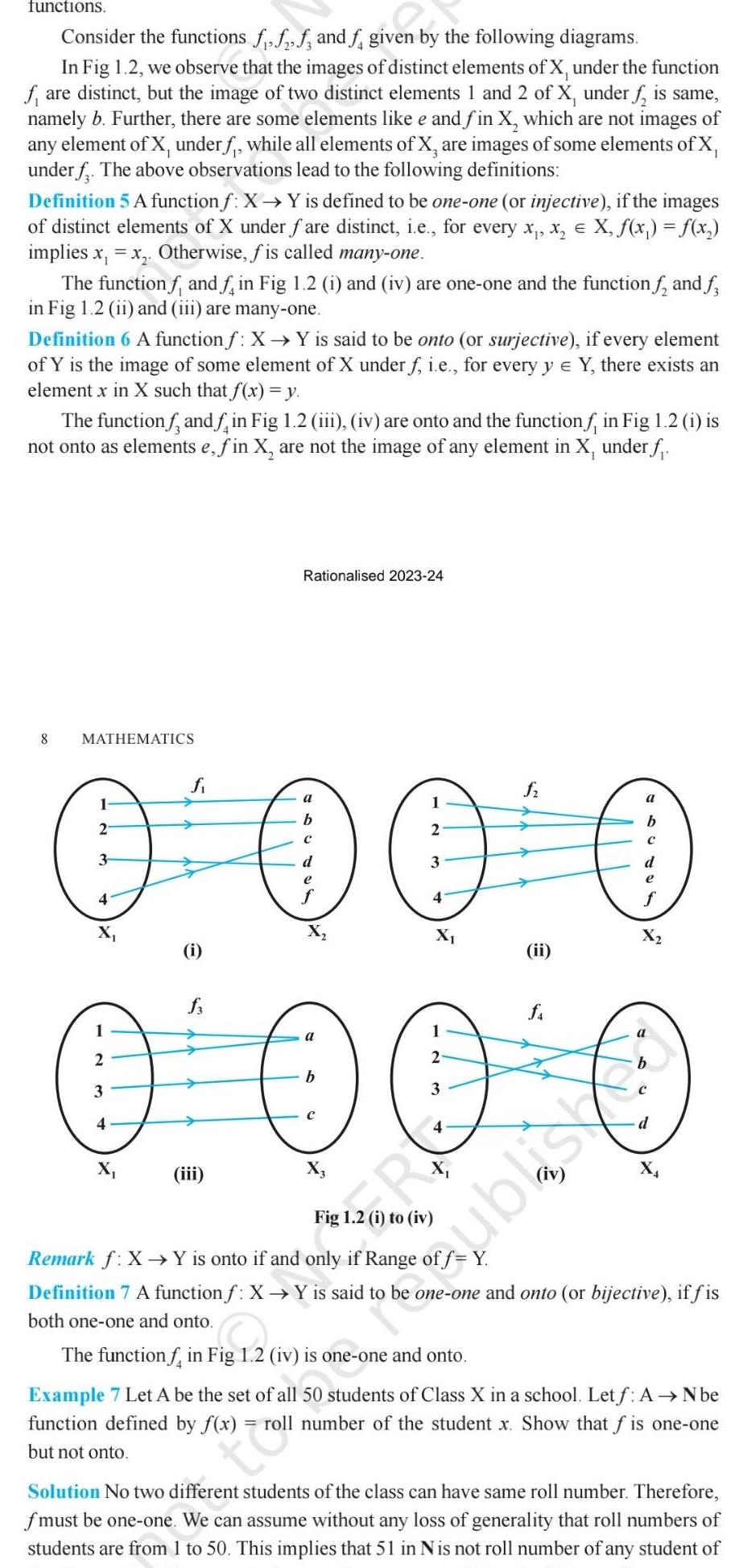 functions Consider the functions fff and f given by the following diagrams In Fig 1 2 we observe that the images of distinct elements of X under the function fare distinct but the image of two distinct elements 1 and 2 of X under f is same namely b Further there are some elements like e and fin X which are not images of any element of X under f while all elements of X are images of some elements of X under f The above observations lead to the following definitions Definition 5 A function f X Y is defined to be one one or injective if the images of distinct elements of X under fare distinct i e for every x x X f x f x implies x x Otherwise fis called many one The function f and f in Fig 1 2 i and iv are one one and the function f and f in Fig 1 2 ii and iii are many one Definition 6 A function f X Y is said to be onto or surjective if every element of Y is the image of some element of X under f i e for every y Y there exists an element x in X such that f x y The function and in Fig 1 2 iii iv are onto and the function f in Fig 1 2 i is not onto as elements e fin X are not the image of any element in X under f 8 MATHEMATICS fi a 1 1 a b 2 2 3 d 3 e e 4 4 X X O O O O 0 0 0 0 a 2 2 b 3 3 4 4 iii Rationalised 2023 24 i ii shari Remark f X Y is onto if and only if Range of f Y Definition 7 A function f X Y is said to be one one and onto or bijective if fis both one one and onto The function f in Fig 1 2 iv is one one and onto Example 7 Let A be the set of all 50 students of Class X in a school Let f A N be function defined by f x roll number of the student x Show that f is one one but not onto troll Solution No two different students of the class can have same roll number Therefore fmust be one one We can assume without any loss of generality that roll numbers of students are from 1 to 50 This implies that 51 in Nis not roll number of any student of