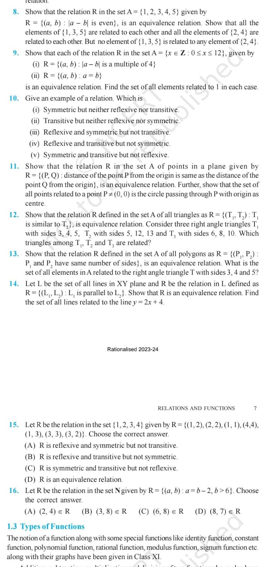 Teration 8 Show that the relation R in the set A 1 2 3 4 5 given by R a b ab is even is an equivalence relation Show that all the elements of 1 3 5 are related to each other and all the elements of 2 4 are related to each other But no element of 1 3 5 is related to any element of 2 4 9 Show that each of the relation R in the set A x Z 0 x 12 given by i R a b a b is a multiple of 4 ii R a b a b is an equivalence relation Find the set of all elements relate 10 Give an example of a relation Which is elle 1 Symmetric but neither reflexive nor transitive ii Transitive but neither reflexive nor symmetric iii Reflexive and symmetric but not transitive iv Reflexive and transitive but not symmetric v Symmetric and transitive but not reflexive 11 Show that the relation R in the set A of points in a plane given by R P Q distance of the point P from the origin is same as the distance of the point Q from the origin is an equivalence relation Further show that the set of all points related to a point P 0 0 is the circle passing through P with origin as centre 12 Show that the relation R defined in the set A of all triangles as R T T T is similar to T is equivalence relation Consider three right angle triangles T with sides 3 4 5 T with sides 5 12 13 and T with sides 6 8 10 Which triangles among T T and T are related ollec 13 Show that the relation R defined in the set A of all polygons as R P P P and P have same number of sides is an equivalence relation What is the set of all elements in A related to the right angle triangle T with sides 3 4 and 5 1 in each case 14 Let L be the set of all lines in XY plane and R be the relation in L defined as R L L L is parallel to L Show that R is an equivalence relation Find the set of all lines related to the line y 2x 4 Rationalised 2023 24 11 RELATIONS AND FUNCTIONS 7 15 Let R be the relation in the set 1 2 3 4 given by R 1 2 2 2 1 1 4 4 1 3 3 3 3 2 Choose the correct answer A R is reflexive and symmetric but not transitive B R is reflexive and transitive but not symmetric C R is symmetric and transitive but not reflexive D R is an equivalence relation 16 Let R be the relation in the set Ngiven by R a b a b 2 b 6 Choose the correct answer A 2 4 ER B 3 8 R C 6 8 R D 8 7 R 1 3 Types of Functions The notion of a function along with some special functions like identity function constant function polynomial function rational function modulus function signum function etc along with their graphs have been given in Class XI
