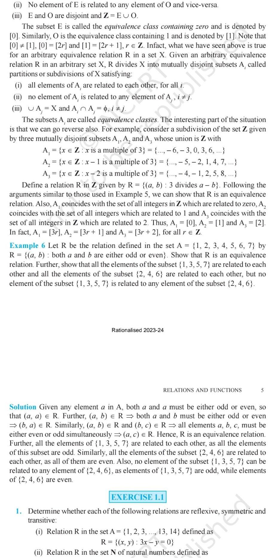 ii No element of E is related to any element of O and vice versa iii E and O are disjoint and Z EUO The subset E is called the equivalence class containing zero and is denoted by 0 Similarly O is the equivalence class containing 1 and is denoted by 1 Note that 0 1 0 2r and 1 2r 1 r Z Infact what we have seen above is true for an arbitrary equivalence relation R in a set X Given an arbitrary equivalence relation R in an arbitrary set X R divides X into mutually disjoint subsets A called partitions or subdivisions of X satisfying i all elements of A are related to each other for all i ii no element of A is related to any element of A iii UA X and A A 0 i j The subsets A are called equivalence classes The interesting part of the situation is that we can go reverse also For example consider a subdivision of the set Z given by three mutually disjoint subsets A A and A hose union is Z with A x Z x is a multiple of 3 6 3 0 3 6 A x Z x 1 is a multiple of 3 5 2 1 4 7 A x Z x 2 is a multiple of 3 4 1 2 5 8 Define a relation R in Z given by R a b 3 divides a b Following the arguments similar to those used in Example 5 we can show that R is an equivalence relation Also A coincides with the set of all integers in Z which are related to zero A coincides with the set of all integers which are related to 1 and A coincides with the set of all integers in Z which are related 2 Thus A 0 A 1 and A 2 In fact A 3r A 3r 1 and A 3r 2 for all r Z Example 6 Let R be the relation defined in the set A 1 2 3 4 5 6 7 by R a b both a and b are either odd or even Show that R is an equivalence relation Further show that all the elements of the subset 1 3 5 7 are related to each other and all the elements of the subset 2 4 6 are related to each other but no element of the subset 1 3 5 7 is related to any element of the subset 2 4 6 Rationalised 2023 24 RELATIONS AND FUNCTIONS E Solution Given any element a in A both a and a must be either odd or even so that a a e R Further a b R both a and b must be either odd or even b a R Similarly a b R and b c R all elements a b c must be either even or odd simultaneously a c R Hence R is an equivalence relation Further all the elements of 1 3 5 7 are related to each other as all the elements of this subset are odd Similarly all the elements of the subset 2 4 6 are related to each other as all of them are even Also no element of the subset 1 3 5 7 can be related to any element of 2 4 6 as elements of 1 3 5 7 are odd while elements of 2 4 6 are even EXERCISE 1 1 1 Determine whether each of the following relations are reflexive syr transitive 5 1 Relation R in the set A 1 2 3 13 14 defined R x y 3x y 0 ii Relation R in the set N of natural numbers defined as