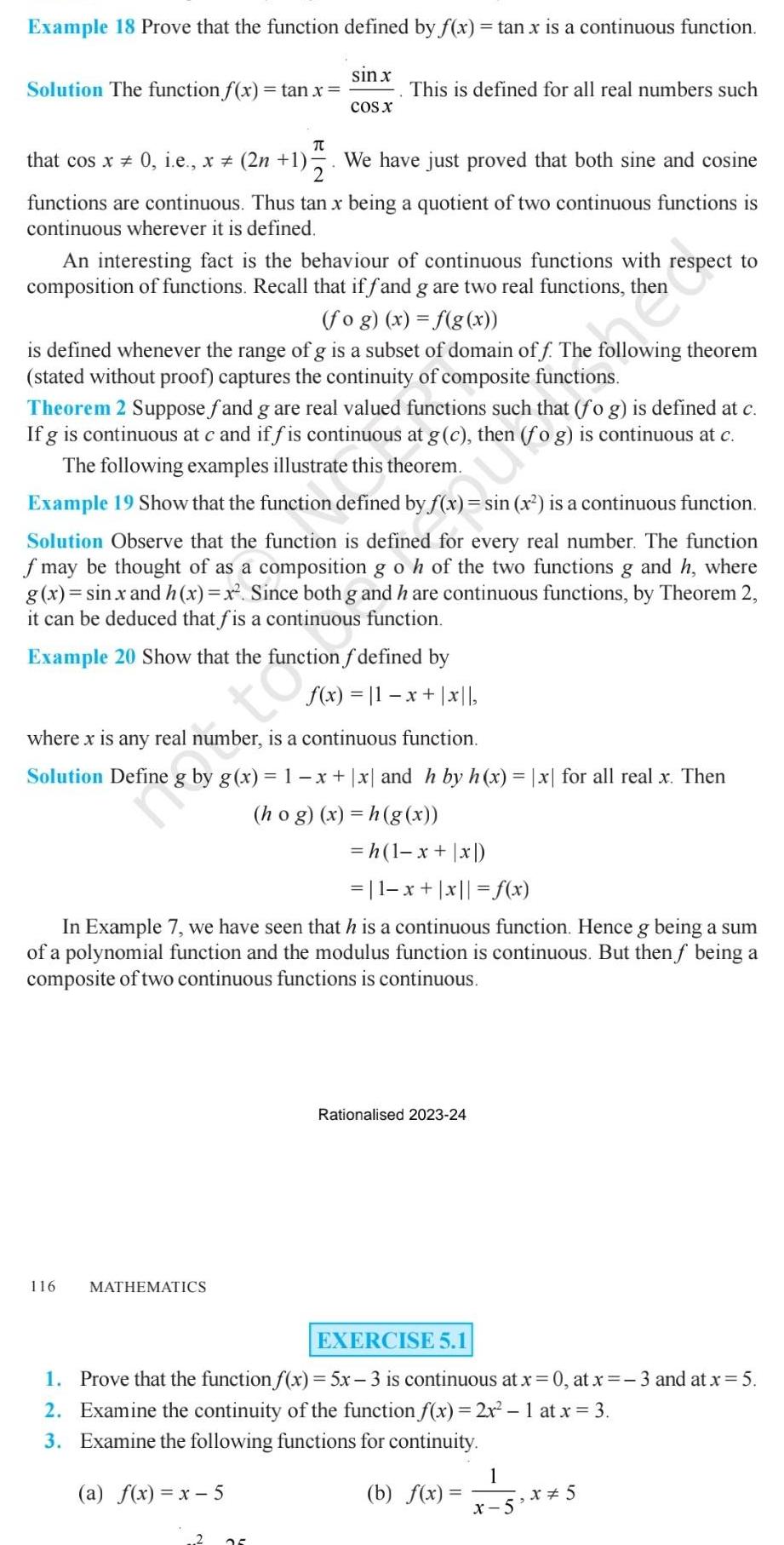 Example 18 Prove that the function defined by f x tan x is a continuous function Solution The function f x tan x sin x COS X TU that cos x 0 i e x 2n 1 2 We have just proved that both sine and cosine functions are continuous Thus tan x being a quotient of two continuous functions is continuous wherever it is defined This is defined for all real numbers such An interesting fact is the behaviour of continuous functions with respect to composition of functions Recall that if fand g are two real functions then fog x f g x is defined whenever the range of g is a subset of domain off The following theorem stated without proof captures the continuity of composite functions Theorem 2 Suppose fand g are real valued functions such that fog is defined at c If g is continuous at c and if fis continuous at g c then fog is continuous at c The following examples illustrate this theorem Example 19 Show that the function defined by f x sin x is a continuous function Solution Observe that the function is defined for every real number The function f may be thought of as a composition g o h of the two functions g and h where g x sin x and h x x Since both g and h are continuous functions by Theorem 2 it can be deduced that fis a continuous function Example 20 Show that the function f defined by f x 11 x x where x is any real number is a continuous function Solution Define 116 MATHEMATICS h 1 x x 1 x x f x In Example 7 we have seen that h is a continuous function Hence g being a sum of a polynomial function and the modulus function is continuous But then f being a composite of two continuous functions is continuous g x 1 x x and h by h x x for all real x Then hog x h g x Rationalised 2023 24 EXERCISE 5 1 1 Prove that the function f x 5x 3 is continuous at x 0 at x 3 and at x 5 2 Examine the continuity of the function f x 2x 1 at x 3 3 Examine the following functions for continuity a f x x 5 b f x 1 x 5 x 5