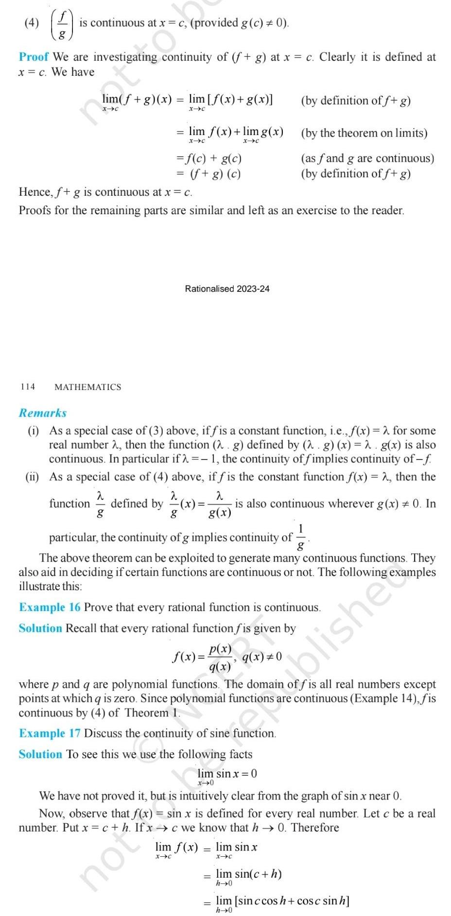 4 is continuous at x c provided g c 0 8 Proof We are investigating continuity of f g at x c Clearly it is defined at x c We have 114 im f g x lim f x g x X C MATHEMATICS Hence f g is continuous at x c Proofs for the remaining parts are similar and left as an exercise to the reader function defined by lim f x limg x X C X C f c g c f g c Rationalised 2023 24 Remarks i As a special case of 3 above iffis a constant function i e f x 2 for some real number 2 then the function 2 g defined by 2 g x 2 g x is also continuous In particular if 1 the continuity of fimplies continuity of f ii As a special case of 4 above if f is the constant function f x 2 then the x is also continuous wherever g x 0 In g x a 2 2 g 8 not 1 particular the continuity of g implies continuity of g The above theorem can be exploited to generate many continuous functions They also aid in deciding if certain functions are continuous or not The following examples illustrate this by definition of f g by the theorem on limits as fand g are continuous by definition of f g Example 16 Prove that every rational function is continuous Solution Recall that every rational function fis given by q x 0 f x P x 9 x where p and q are polynomial functions The domain offis all real numbers except points at which q is zero Since polynomial functions are continuous Example 14 fis continuous by 4 of Theorem 1 Example 17 Discuss the continuity of sine function Solution to see this we use the following facts lim sin x 0 x 0 We have not proved it but is intuitively clear from the graph of sin x near 0 Now observe that f x sin x is defined for every real number Let c be a real number Put x c h If x c we know that h 0 Therefore lim f x X C lim sin x X C lim sin c h h 0 blishe lim sin c cos h cosc sinh h 0