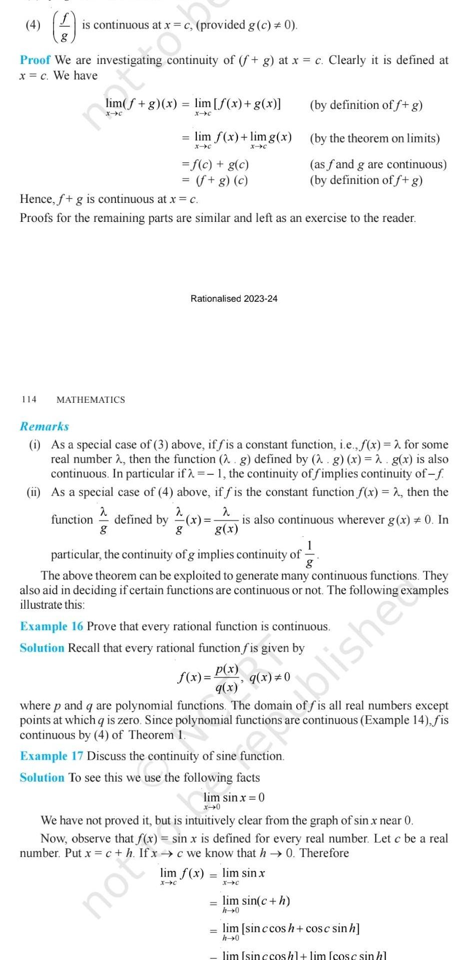 4 is continuous at x g Proof We are investigating continuity of f g at x c Clearly it is defined at x c We have 114 lim f g x MATHEMATICS provided g c 0 lim f x g x X C lim f x lim g x X C X C f c g c f g c Hence f g is continuous at x c Proofs for the remaining parts are similar and left as an exercise to the reader Rationalised 2023 24 Remarks i As a special case of 3 above iffis a constant function i e f x for some real number 2 then the function 2 g defined by 2 g x 2 g x is also continuous In particular if 1 the continuity of fimplies continuity of f ii As a special case of 4 above if f is the constant function f x 2 then the 2 2 2 function defined by x is also continuous wherever g x 0 In g g x g particular the continuity of g implies continuity of g by definition of f g by the theorem on limits as fand g are continuous by definition of f g The above theorem can be exploited to generate many continuous functions They also aid in deciding if certain functions are continuous or not The following illustrate this examples Example 16 Prove that every rational function is continuous Solution Recall that every rational function fis given by q x 0 p x q x f x where p and q are polynomial functions The domain offis all real numbers except points at which qis zero Since polynomial functions are continuous Example 14 fis continuous by 4 of Theorem 1 Example 17 Discuss the continuity of sine function Solution to see this we use the following facts We have not proved it but is intuitively clear from the graph of sin x near 0 Now observe that f x sin x is defined for every real number Let c be a real xc we know that h 0 Therefore number Put x c h lim f x lim sin x X C X C oblishe lim sin c h h 0 lim sinc cos h cos c sin h h 0 lim Isin c cos hl lim cosc sin hl