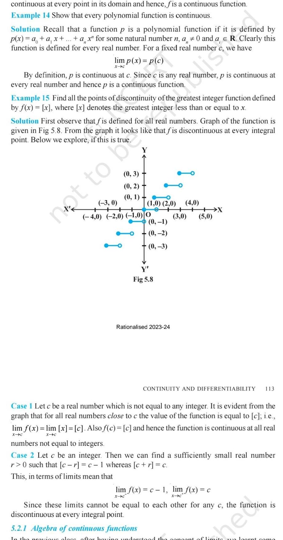 continuous at every point in its domain and hence f is a continuous function Example 14 Show that every polynomial function is continuous Solution Recall that a function p is a polynomial function if it is defined by p x a a x ax for some natural number n a 0 and a e R Clearly this function is defined for every real number For a fixed real number c we have lim p x p c X C By definition p is continuous at c Since c is any real number p is continuous at every real number and hence p is a continuous function Example 15 Find all the points of discontinuity of the greatest integer function defined by f x x where x denotes the greatest integer less than or equal to x Solution First observe that fis defined for all real numbers Graph of the function is given in Fig 5 8 From the graph it looks like that fis discontinuous at every integral point Below we explore if this is true Y 0 3 0 2 0 1 3 0 4 0 2 0 1 0 0 1 0 2 0 not to b 0 1 0 2 0 3 Y Fig 5 8 Rationalised 2023 24 4 0 3 0 X 5 0 CONTINUITY AND DIFFERENTIABILITY 113 Case I Let c be a real number which is not equal to any integer It is evident from the graph that for all real numbers close to c the value of the function is equal to c i e lim f x lim x c Also f c c and hence the function is continuous at all real X C X C numbers not equal to integers Case 2 Let c be an integer Then we can find a sufficiently small real number r 0 such that cr c 1 whereas c r c This in terms of limits mean that lim f x c 1 lim f x c X C X C Since these limits cannot be equal to each other for any c the function is discontinuous at every integral point 5 2 1 Algebra of continuous functions In the previous clogs after having understood the concept of limits we loont como he Anction