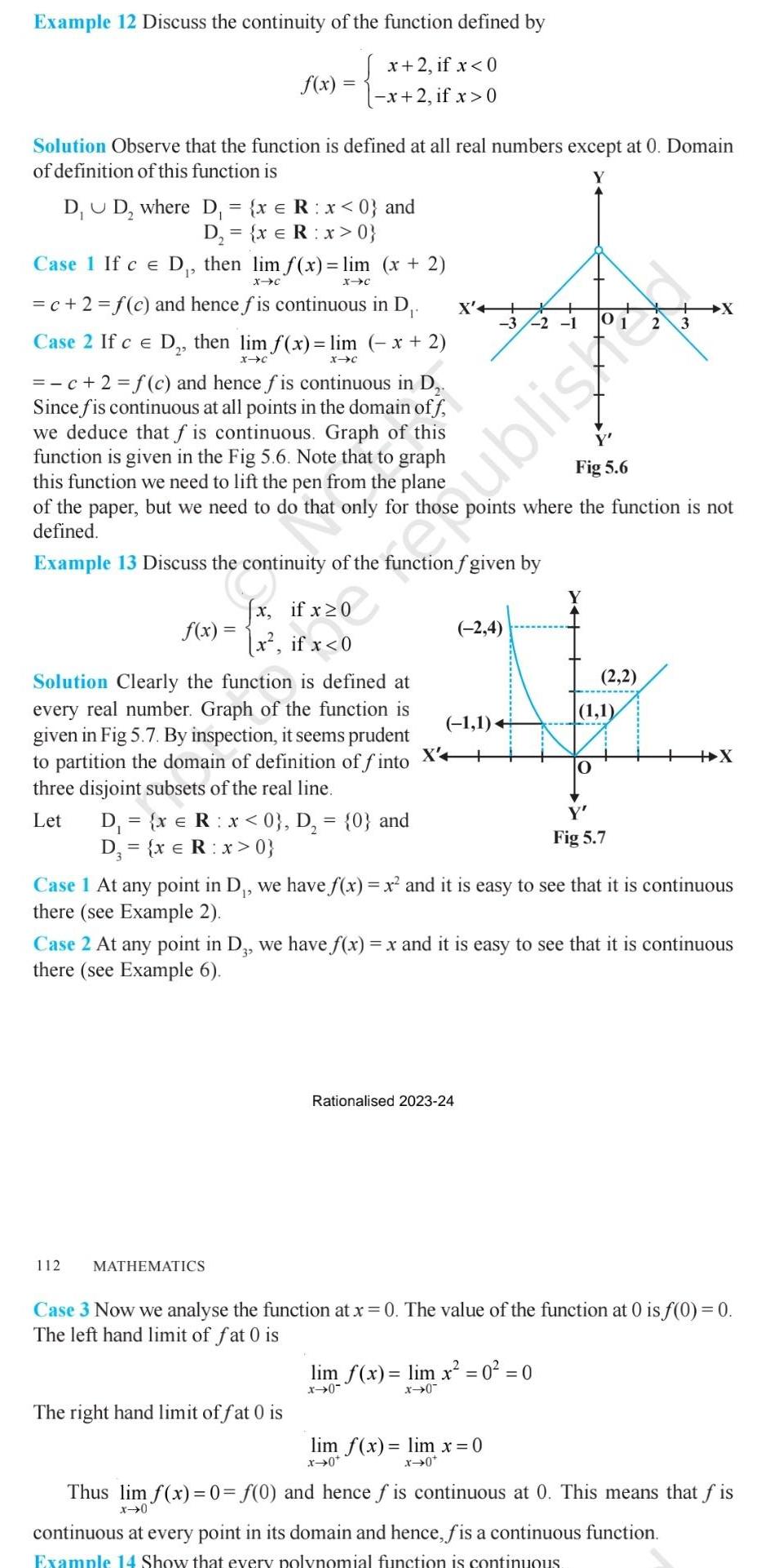 Example 12 Discuss the continuity of the function defined by x 2 if x 0 x 2 if x 0 Solution Observe that the function is defined at all real numbers except at 0 Domain of definition of this function is D D where D x R x 0 and D x R x 0 Case 1 If ce D then lim f x lim x 2 X C X C f x c 2 f c and hence fis continuous in D Case 2 If c E D then lim f x lim x 2 X C X C c 2 f c and hence fis continuous in D Since fis continuous at all points in the domain off we deduce that f is continuous Graph of this function is given in the Fig 5 6 Note that to graph this function we need to lift the pen from the plane of the paper but we need to do that only for thos defined Example 13 Discuss the continuity of the function f given by f x x x if x 0 if x 0 Solution Clearly the function is defined at every real number Graph of the function is given in Fig 5 7 By inspection it seems prudent to partition the domain of definition of finto three disjoint subsets of the real line 112 Let D x R x 0 D 0 and D x R x 0 MATHEMATICS X 3 2 1 The right hand limit of fat 0 is 2 4 1 1 Rationalised 2023 24 y Fig 5 6 points where the function is not Fig 5 7 Case 1 At any point in D we have f x x and it is easy to see that it is continuous there see Example 2 2 2 1 1 0 Case 2 At any point in D3 we have f x x and it is easy to see that it is continuous there see Example 6 lim f x lim x 0 0 x 0 x 0 Persiane lim f x lim x 0 x 0 x 0 X X Case 3 Now we analyse the function at x 0 The value of the function at 0 is f 0 0 The left hand limit of fat 0 is Thus lim f x 0 f 0 and hence fis continuous at 0 This means that fis x 0 continuous at every point in its domain and hence fis a continuous function Example 14 Show that every polynomial function is continuous