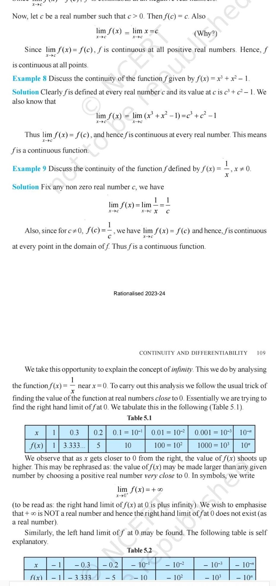 X C Now let c be a real number such that c 0 Then f c c Also lim f x lim x c X C X C Since lim f x f c f is continuous is continuous at all points Example 8 Discuss the continuity of the function f given by f x x x 1 Solution Clearly fis defined at every real number c and its value at c is c c 1 We also know that fis a continuous function Thus lim f x f c and hence fis continuous at every real number This means X C Solution Fix any non zero real number c we have 1 1 Example 9 Discuss the continuity of the function f defined by f x x 0 X lim x x 1 c c 1 X C explanatory lim f x lim X C X f x X C X 1 Also since for c 0 f c we have lim f x f c and hence fis continuous X C at every point in the domain off Thus fis a continuous function 1 1 3 333 Rationalised 2023 24 0 3 0 2 5 We take this opportunity to explain the concept of infinity This we do by analysing 1 X the function f x near x 0 To carry out this analysis we follow the usual trick of finding the value of the function at real numbers close to 0 Essentially we are trying to find the right hand limit of fat 0 We tabulate this in the following Table 5 1 Table 5 1 0 3 0 2 0 1 10 0 01 10 5 10 100 10 0 001 10 10 f x 13 333 1000 10 10 We observe that as x gets closer to 0 from the right the value of f x shoots up higher This may be rephrased as the value of f x may be made larger than any given number by choosing a positive real number very close to 0 In symbols 1 lim f x x 0 to be read as the right hand limit of f x at 0 is plus infinity We wish to emphasise that is NOT a real number and hence the right hand limit of fat 0 does not exist as a real number Similarly the left hand limit of f The following table is self hed C real numbers Hence f CONTINUITY AND DIFFERENTIABILITY 109 Table 5 2 0 may be fou 10 10 10 10 3 10 10 2 10