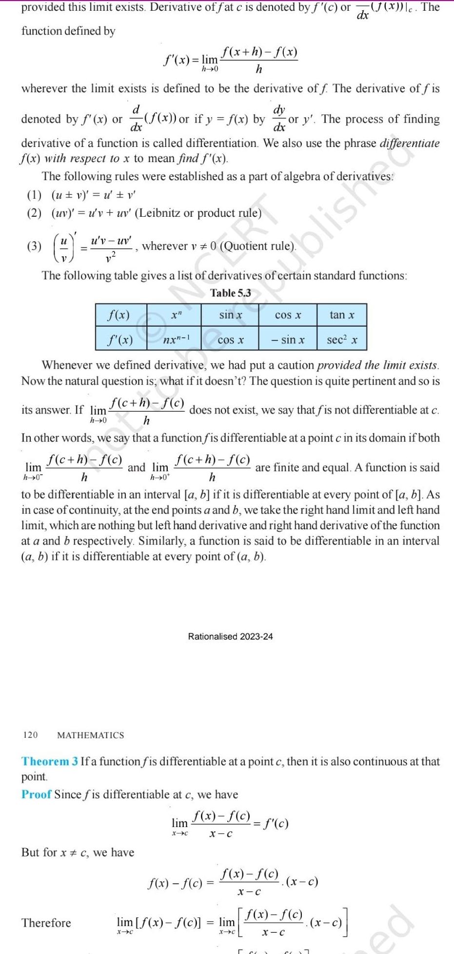 provided this limit exists Derivative of fat c is denoted by f c or dx function defined by wherever the limit exists is defined to be the derivative off The derivative of fis d dy dx dx denoted by f x or f x or if y f x by or y The process of finding derivative of a function is called differentiation We also use the phrase differentiate f x with respect to x to mean find f x The following rules were established as a part of algebra of deriva 1 ut v u v 2 uv u v uv Leibnitz or product rule 3 U lim h 0 120 u v uv its answer If lim h 0 wherever v 0 Quotient rule The following table gives a list of derivatives of rtain standard functions Table 5 3 f x f x tan x sin x sec x Whenever we defined derivative we had put a caution provided the limit exists Now the natural question is what if it doesn t The question is quite pertinent and so is f c h f c h does not exist we say that fis not differentiable at c In other words we say that a function fis differentiable at a point c in its domain if both f c h f c f c h f c h are finite and equal A function is said h to be differentiable in an interval a b if it is differentiable at every point of a b As in case of continuity at the end points a and b we take the right hand limit and left hand limit which are nothing but left hand derivative and right hand derivative of the function at a and b respectively Similarly a function is said to be differentiable in an interval a b if it is differentiable at every point of a b f x lim h 0 MATHEMATICS Therefore But for x c we have nx 1 and lim h 0 f x h f x h lim X C sin x Rationalised 2023 24 COS X f x f c Theorem 3 If a function f is differentiable at a point c then it is also continuous at that point Proof Since fis differentiable at c we have f x f c X C blish lim f x f c lim X C X C COS X f x f c X C f c 5 co J x c The x c f x f c X C 7 x c ed