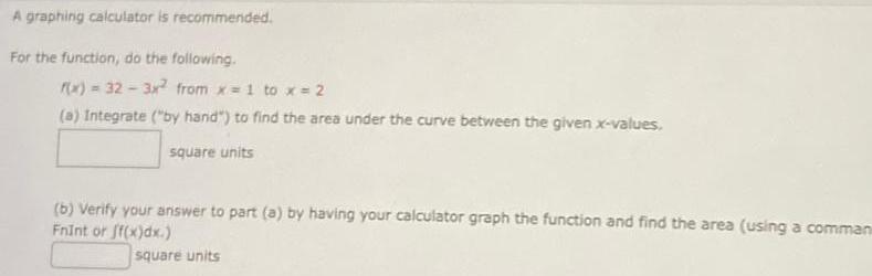 A graphing calculator is recommended For the function do the following f x 32 3x from x 1 to x 2 a Integrate by hand to find the area under the curve between the given x values square units b Verify your answer to part a by having your calculator graph the function and find the area using a comman Fnint or f x dx square units