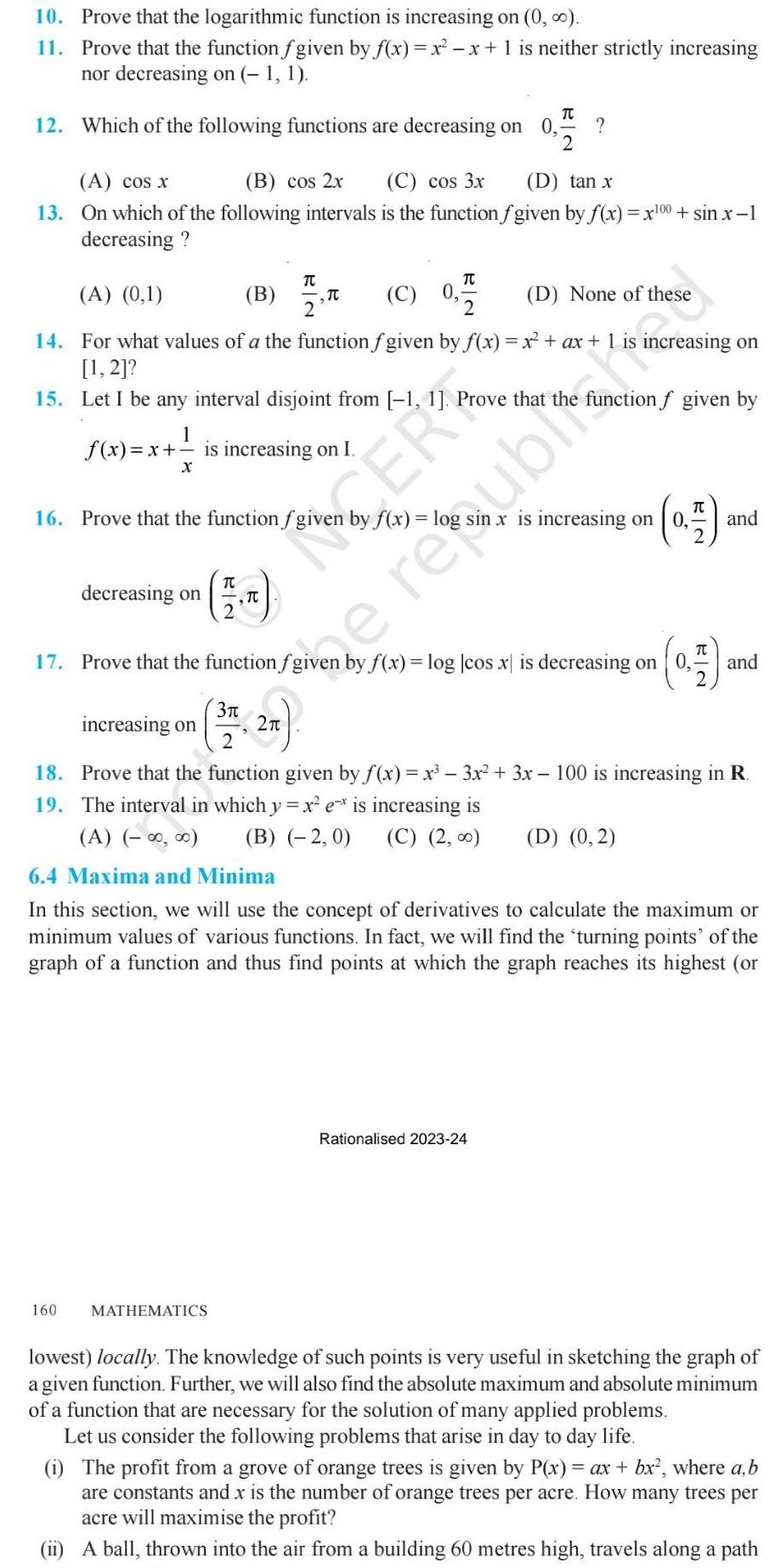 10 Prove that the logarithmic function is increasing on 0 11 Prove that the function fgiven by f x x x 1 is neither strictly increasing nor decreasing on 1 1 TU 12 Which of the following functions are decreasing on 0 2 A cos x B cos 2x C cos 3x D tan x 13 On which of the following intervals is the function fgiven by f x x 00 sin x 1 decreasing A 0 1 D None of these 14 For what values of a the function f given by f x x ax 1 ncreasing on 1 2 15 Let I be any interval disjoint from 1 1 Prove that the function f given by 1 f x x is increasing on I X 16 Prove that the function fgiven by f x log TC TU B TC C 0 2 2 decreasing on 160 increasing on TC T TU 2 37 3 2 a Ge MATHEMATICS 17 Prove that the function fgiven by f x log cos x is decreasing on 0 0 7 ar is increasing on thenERPo 0 1 18 Prove that the function given by f x x 3x 3x 100 is increasing in R 19 The interval in which y x e is increasing is A B 2 0 C 2 Rationalised 2023 24 and D 0 2 6 4 Maxima and Minima In this section we will use the concept of derivatives to calculate the maximum or minimum values of various functions In fact we will find the turning points of the graph of a function and thus find points at which the graph reaches its highest or and lowest locally The knowledge of such points is very useful in sketching the graph of a given function Further we will also find the absolute maximum and absolute minimum of a function that are necessary for the solution of many applied problems Let us consider the following problems that arise in day to day life 1 The profit from a grove of orange trees is given by P x ax bx where a b are constants and x is the number of orange trees per acre How many trees per acre will maximise the profit ii A ball thrown into the air from a building 60 metres high travels along a path