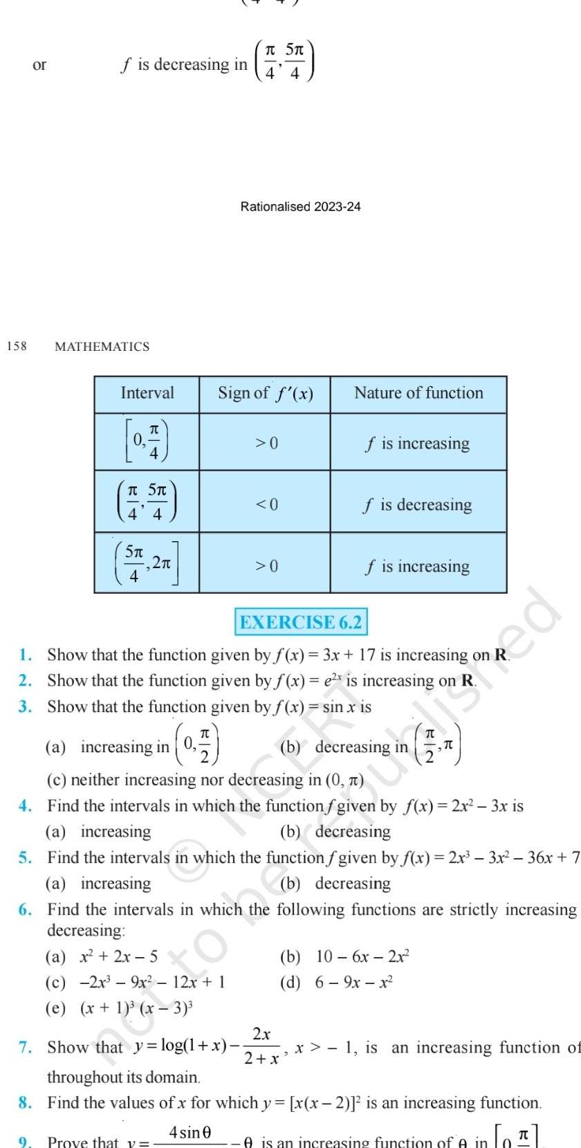 158 or f is decreasing in MATHEMATICS Interval T T 5T 4 4 5 4 2 a increasing in 0 0 7 Sign of f x T 5T 4 4 Rationalised 2023 24 c 2x 9x 12x 1 e x 1 x 3 7 Show that y log 1 x 0 0 0 EXERCISE 6 2 1 Show that the function given by f x 3x 17 is increasing on 2 Show that the function given by f x e x is increasing on R 3 Show that the function given by f x Nature of function f is increasing 6 7 9m f is decreasing f is increasing sin x is c neither increasing nor decreasing in 0 4 Find the intervals in which the function f given by f x 2x 3x is a increasing b decreasing 5 Find the intervals in which the function f given by f x 2x 3x 36x 7 a increasing b decreasing 6 Find the intervals in which the following functions are strictly increasing decreasing a x 2x 5 b decreasing b 10 6x 2x d 6 9x x 2x x 1 is an increasing function of 2 x throughout its domain 8 Find the values of x for which y x x 2 is an increasing function 4 sin 0 9 Prove that y A is an increasing function of in