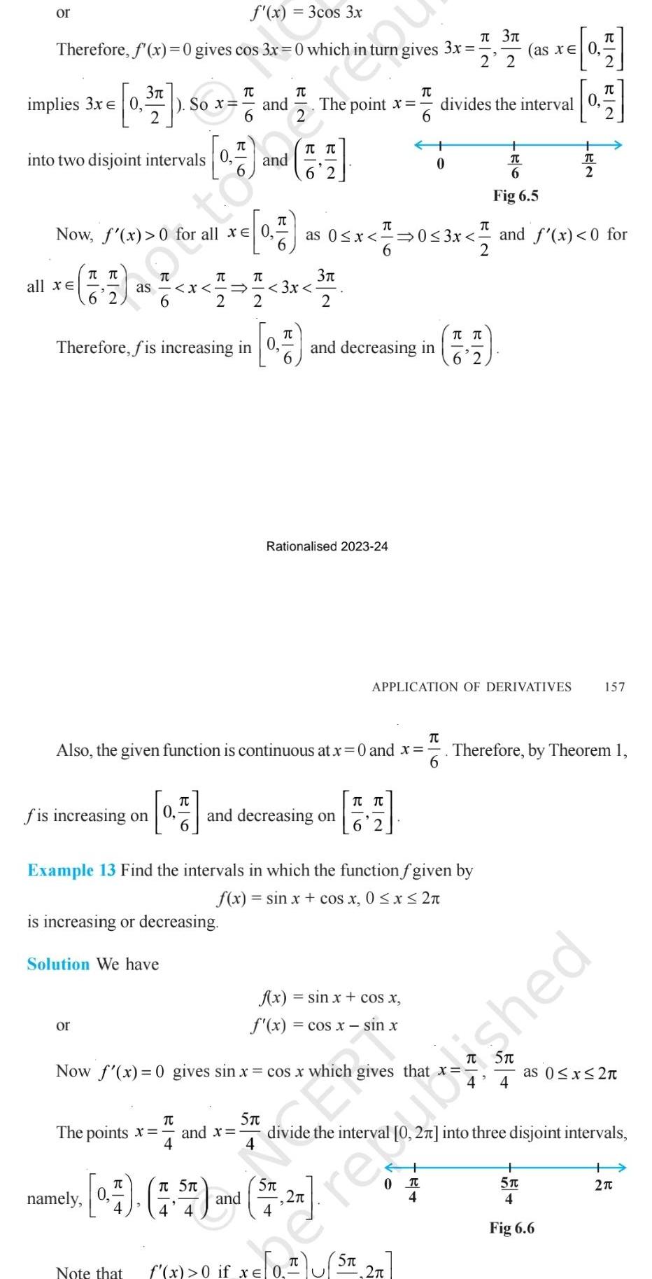 f x 3cos 3x Therefore f x 0 gives cos 3x 0 which or 3 0 17 2 into two disjoint intervals 0 implies 3x 0 Now f x 0 all xe T T fis increasing on or as x 2 Solution We have So x Therefore fis increasing in 0 0 is increasing or decreasing namely The points x BI6 Note that TC TU 4 TU 2 TC and x Ra R6 5T 3x TU Also the given function is continuous at x 0 and x 6 T The point x 6 B N 3 2 and decreasing on Rationalised 2023 24 and decreasing in T as 0 x 0 3x 6 Example 13 Find the intervals in which the function f given by f x sin x cos x 0 x 2 Now f x 0 gives sin x cos x which gives that 0 7 7 5 and ST 27 4 4 4 gives TU TU 6 2 f x sin x cos x f x cos x sin x TC x 0 if x 0 ST 3x 0 2 3 0 T 4 2 2 divides the interval 0 APPLICATION OF DERIVATIVES T T 6 2 as x 0 B 6 Fig 6 5 0 3x and f x 0 for 2 4 0 7 E2 ROBN TC T 5T 4 Fig 6 6 Therefore by Theorem 1 157 as 0 x 2 27 into three disjoint intervals e rejushed 2