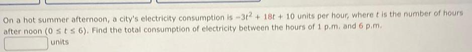 On a hot summer afternoon a city s electricity consumption is 3t2 18t 10 units per hour where it is the number of hours after noon 0 ts 6 Find the total consumption of electricity between the hours of 1 p m and 6 p m units