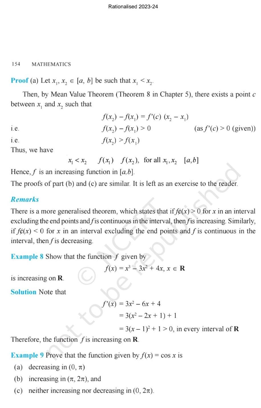 154 MATHEMATICS Proof a Let x x a b be such that x x Then by Mean Value Theorem Theorem 8 in Chapter 5 there exists a point c between and X x such that i e i e Thus we have Rationalised 2023 24 f x f x f c x x f x f x 0 f x f x X x Hence f is an increasing function in a b f x f x for all x x a b is increasing on R Solution Note that The proofs of part b and c are similar It is left as an exercise to the Remarks There is a more generalised theorem which states that if f x for x in an interval excluding the end points and fis continuous in the interval then fis increasing Similarly if f x 0 for x in an interval excluding the end points and fis continuous in the interval then fis decreasing Example 8 Show that the function f given by f x 3x 6x 4 as f c 0 given 3 x 2x 1 1 t to be po hod 3 x 1 1 0 in every interval of R Therefore the function fis increasing on R Example 9 Prove that the function given by f x cos x is a decreasing in 0 b increasing in 1 2 and c neither increasing nor decreasing in 0 2