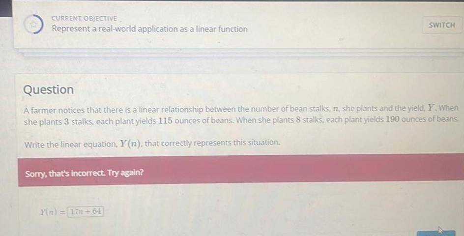 CURRENT OBJECTIVE Represent a real world application as a linear function Question A farmer notices that there is a linear relationship between the number of bean stalks n she plants and the yield Y When she plants 3 stalks each plant yields 115 ounces of beans When she plants 8 stalks each plant yields 190 ounces of beans Write the linear equation Y n that correctly represents this situation Sorry that s incorrect Try again SWITCH Y n 17 64