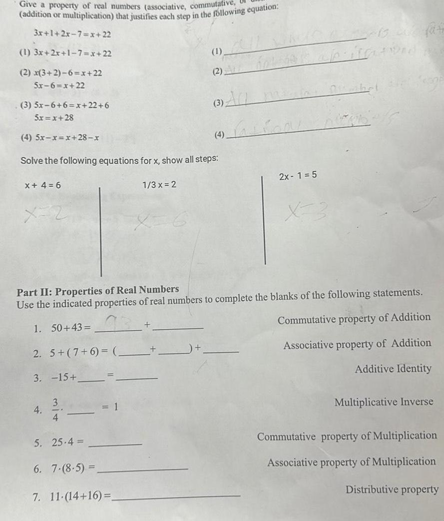 Give a property of real numbers associative commutative addition or multiplication that justifies each step in the following equation 3x 1 2x 7 x 22 1 3x 2x 1 7 x 22 2 x 3 2 6 x 22 Sr 6 x 22 3 5x 6 6 x 22 6 Sr x 28 4 5r r r 28 r Solve the following equations for x show all steps 1 3 x 2 x 4 6 x 2 2 5 7 6 3 15 4 3 4 5 25 4 Part II Properties of Real Numbers Use the indicated properties of real numbers to complete the blanks of the following statements 73 1 50 43 Commutative property of Addition Associative property of Addition Additive Identity 2 1 6 7 8 5 7 11 14 16 4 fation 2x 1 5 X 3 Bu fat pitatiand w Multiplicative Inverse Commutative property of Multiplication Associative property of Multiplication Distributive property