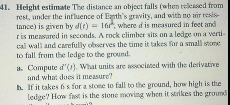 41 Height estimate The distance an object falls when released from rest under the influence of Earth s gravity and with no air resis tance is given by d t 16r where d is measured in feet and t is measured in seconds A rock climber sits on a ledge on a verti cal wall and carefully observes the time it takes for a small stone to fall from the ledge to the ground a Compute d t What units are associated with the derivative and what does it measure b If it takes 6 s for a stone to fall to the ground how high is the ledge How fast is the stone moving when it strikes the ground