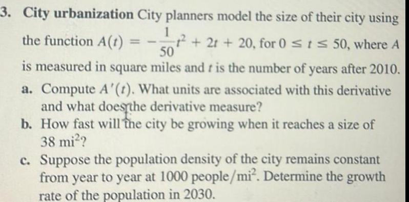 3 City urbanization City planners model the size of their city using 1 the function A 1 2r 20 for 0 t 50 where A 50 is measured in square miles and t is the number of years after 2010 a Compute A t What units are associated with this derivative and what does the derivative measure b How fast will the city be growing when it reaches a size of 38 mi c Suppose the population density of the city remains constant from year to year at 1000 people mi Determine the growth rate of the population in 2030