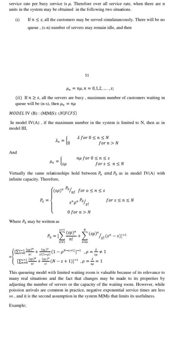 service rate per busy service is u Therefore over all service rate when there are n units in the system may be obtained in the following two situations i And If n s all the customers may be served simulataneously There will be no queue s n number of servers may remain idle and then Hn nu n 0 1 2 s ii If n s all the servers are busy maximum number of customers waiting in queue will be n s then nu MODEL IV B MMS NIFCFS In model IV A if the maximum number in the system is limited to N then as in model III sp P 0 2n P su Where Po may be written as sp n s 1 p sp sp n s Virtually the same relationships hold between P and Po as in model IV A with infinite capacity Therefore Po 51 s 1 for 0 n N forn N sp Pon for o n s S pr Po s 0 for n N n 1 nu for 0 n s for s n N for s n N SP sp s s s 1 sp n n n s 1 p s 1 1 1 p N s 1 p 1 This queueing modrl with limited waiting room is valuable because of its relevance to many real situations and the fact that changes may be made to its properties by adjusting the number of servers or the capacity of the waiting room However while poission arrivals are common in practice negative exponential service times are less so and it is the second assumption in the system MIMs that limits its usefulness Example