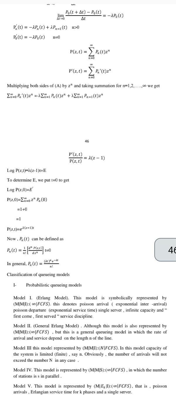 P t AP t 2P 1 t n 0 Po t AP t n 0 P z 0 02 P 0 lim At 0 1 0 1 Po t At Po t At P z t ed 2 1 Now Pn t can be defined as P t d z n dz t 0 Log P z t z 1 t E To determine E we put t 0 to get Log P z 0 E at e at n Multiplying both sides of A by z and taking summation for n 1 2 00 we get 0 Pr t 2 n 1 Pn t 2 1 Pn 1 t 2 P z t P t z P z t P z t 00 P z t P t z n 0 In general P t Classification of queueing models I Probabilistic queueing models 00 P t n 0 46 z 1 Model I Erlang Model This model is symbolically represented by MIMI o FCFS this denotes poisson arrival exponential inter arrival poisson departure exponential service time single server infinite capacity and first come first served service discipline Model II General Erlang Model Although this model is also represented by MIMI 00 FCFS but this is a general queueing model in which the rate of arrival and service depend on the length n of the line Model III this model represented by MIMI NIFCFS In this model capacity of the system is limited finite say n Obviously the number of arrivals will not exceed the number N in any case Model IV This model is represented by MIMIS 0o FCFS in which the number of stations is s in parallel Model V This model is represented by MEI 0o FCFS that is poisson arrivals Erlangian service time for k phases and a single server 46