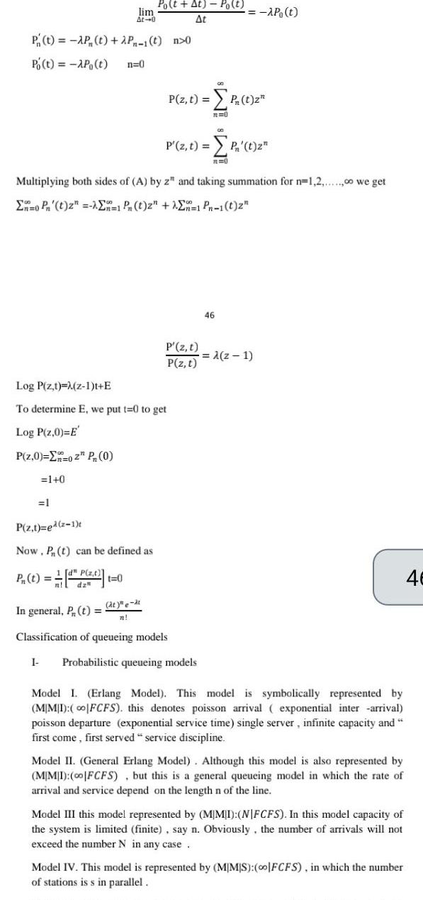 P t AP t 2P 1 t n 0 Po t AP t n 0 Po t At Po t lim At At 0 1 0 1 Multiplying both sides of A by z and taking summation for n 1 2 00 we get En0 Pn t z En 1 Pn t z En 1 Pn 1 t 2 Log P z t M z 1 t E To determine E we put t 0 to get Log P z 0 E P z 0 02 P 0 P z t ed 2 1 Now Pn t can be defined as P z t P t dp z t 0 P z t at e at n P z t P 1 2 n 0 P z t P z t AP t In general P t Classification of queueing models I Probabilistic queueing models 00 P t zn R 0 46 z 1 Model I Erlang Model This model is symbolically represented by MIMI co FCFS this denotes poisson arrival exponential inter arrival poisson departure exponential service time single server infinite capacity and first come first served service discipline Model II General Erlang Model Although this model is also represented by MIMI 00 FCFS but this is a general queueing model in which the rate of arrival and service depend on the length n of the line Model III this model represented by MIMI NFCFS In this model capacity of the system is limited finite say n Obviously the number of arrivals will not exceed the number N in any case Model IV This model is represented by MMS 0o FCFS in which the number of stations is s in parallel 46