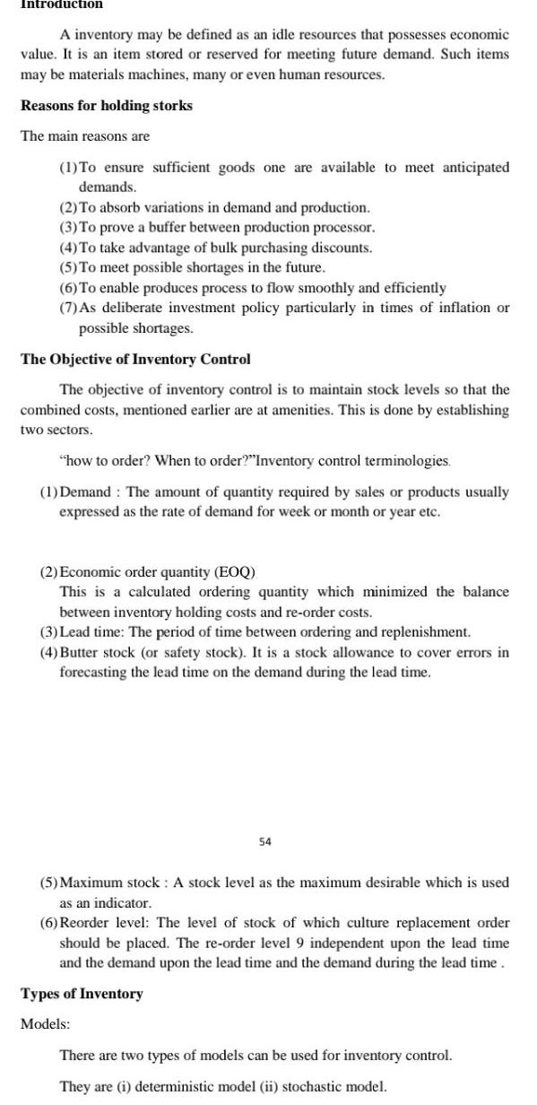 Introduction A inventory may be defined as an idle resources that possesses economic value It is an item stored or reserved for meeting future demand Such items may be materials machines many or even human resources Reasons for holding storks The main reasons are 1 To ensure sufficient goods one are available to meet anticipated demands 2 To absorb variations in demand and production 3 To prove a buffer between production processor 4 To take advantage of bulk purchasing discounts 5 To meet possible shortages in the future 6 To enable produces process to flow smoothly and efficiently 7 As deliberate investment policy particularly in times of inflation or possible shortages The Objective of Inventory Control The objective of inventory control is to maintain stock levels so that the combined costs mentioned earlier are at amenities This is done by establishing two sectors how to order When to order Inventory control terminologies 1 Demand The amount of quantity required by sales or products usually expressed as the rate of demand for week or month or year etc 2 Economic order quantity EOQ This is a calculated ordering quantity which minimized the balance between inventory holding costs and re order costs 3 Lead time The period of time between ordering and replenishment 4 Butter stock or safety stock It is a stock allowance to cover errors in forecasting the lead time on the demand during the lead time 54 5 Maximum stock A stock level as the maximum desirable which is used as an indicator 6 Reorder level The level of stock of which culture replacement order should be placed The re order level 9 independent upon the lead time and the demand upon the lead time and the demand during the lead time Types of Inventory Models There are two types of models can be used for inventory control They are i deterministic model ii stochastic model