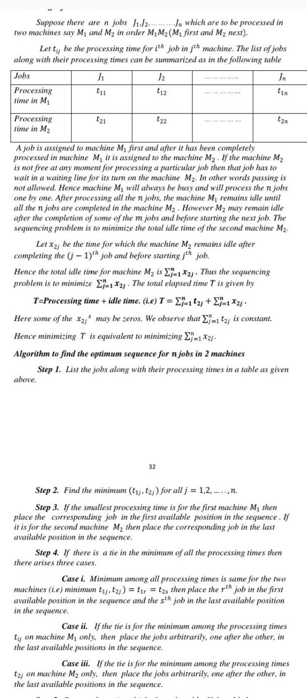 Suppose there are n jobs J1 J2 two machines say M and M in order M M M first and M next Let t be the processing time for ith job in jth machine The list of jobs along with their processing times can be summarized as in the following table Jobs Processing time in M Processing time in M J t11 t21 above Jn which are to be processed in Jz t12 t22 Let x2j be the time for which the machine M remains idle after completing the j 1 th job and before starting jth job A job is assigned to machine My first and after it has been completely processed in machine M it is assigned to the machine M If the machine M is not free at any moment for processing a particular job then that job has to wait in a waiting line for its turn on the machine M In other words passing is not allowed Hence machine M will always be busy and will process the n jobs one by one After processing all the n jobs the machine M remains idle until all the n jobs are completed in the machine M However M may remain idle after the completion of some of the m jobs and before starting the next job The sequencing problem is to minimize the total idle time of the second machine M 32 Jn tin tzn Hence the total idle time for machine M is E 1X2j Thus the sequencing problem is to minimize E 12 The total elapsed time T is given by T Processing time idle time i e T j 121 1 2 Here some of the x2 may be zeros We observe that E 1 t2j is constant Hence minimizing T is equivalent to minimizing 1x2j Algorithm to find the optimum sequence for n jobs in 2 machines Step 1 List the jobs along with their processing times in a table as given Step 2 Find the minimum t j tzj for all j 1 2 n Step 3 If the smallest processing time is for the first machine M then place the corresponding job in the first available position in the sequence If it is for the second machine M then place the corresponding job in the last available position in the sequence Step 4 If there is a tie in the minimum of all the processing times then there arises three cases Case i Minimum among all processing times is same for the two machines i e minimum t j tzj t r tzs then place the rth job in the first available position in the sequence and the sth job in the last available position in the sequence Case it If the tie is for the minimum among the processing times tij on machine My only then place the jobs arbitrarily one after the other in the last available positions in the sequence Case iii If the tie is for the minimum among the processing times t2j on machine M only then place the jobs arbitrarily one after the other in the last available positions in the sequence