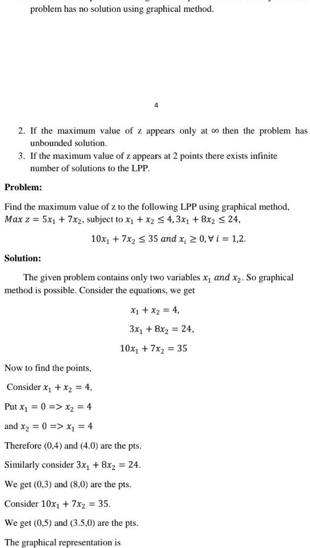 problem has no solution using graphical method 2 If the maximum value of z appears only at o then the problem has unbounded solution 3 If the maximum value of z appears at 2 points there exists infinite number of solutions to the LPP Problem 4 Find the maximum value of z to the following LPP using graphical method Max z 5x 7x2 subject to x x2 4 3x1 8x2 24 10x 7x 35 and x 0 Vi 1 2 Solution The given problem contains only two variables x and x So graphical method is possible Consider the equations we get X X 4 3x 8x 24 Now to find the points Consider x x 4 Put x 0 x 4 10x 7x 35 and x 0 x 4 Therefore 0 4 and 4 0 are the pts Similarly consider 3x 8x 24 We get 0 3 and 8 0 are the pts Consider 10x 7x 35 We get 0 5 and 3 5 0 are the pts The graphical representation is