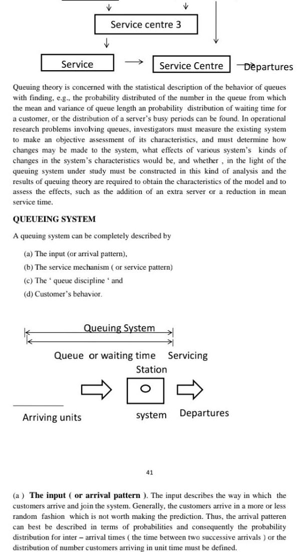 Service Service centre 3 Departures Queuing theory is concerned with the statistical description of the behavior of queues with finding e g the probability distributed of the number in the queue from which the mean and variance of queue length an probability distribution of waiting time for a customer or the distribution of a server s busy periods can be found In operational research problems involving queues investigators must measure the existing system to make an objective assessment of its characteristics and must determine how changes may be made to the system what effects of various system s kinds of changes in the system s characteristics would be and whether in the light of the queuing system under study must be constructed in this kind of analysis and the results of queuing theory are required to obtain the characteristics of the model and to assess the effects such as the addition of an extra server or a reduction in mean service time Arriving units QUEUEING SYSTEM A queuing system can be completely described by a The input or arrival pattern b The service mechanism or service pattern c The queue discipline and d Customer s behavior Queuing System Service Centre Queue or waiting time Servicing Station 0 41 system Departures a The input or arrival pattern The input describes the way in which the customers arrive and join the system Generally the customers arrive in a more or less random fashion which is not worth making the prediction Thus the arrival patteren can best be described in terms of probabilities and consequently the probability distribution for inter arrival times the time between two successive arrivals or the distribution of number customers arriving in unit time must be defined