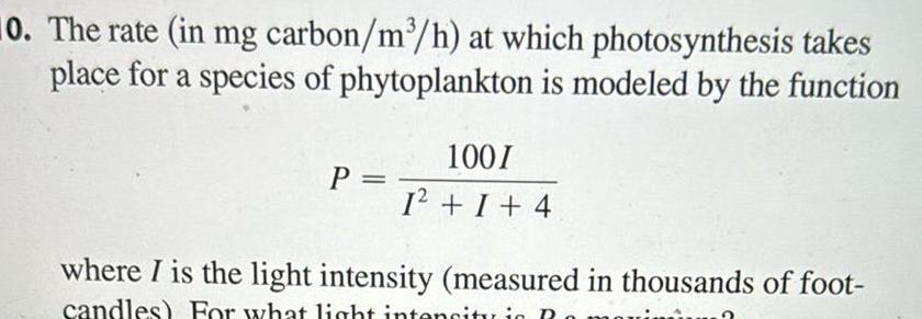 10 The rate in mg carbon m h at which photosynthesis takes place for a species of phytoplankton is modeled by the function P 100I 1 I 4 where I is the light intensity measured in thousands of foot candles For what light intensity in