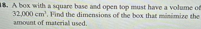18 A box with a square base and open top must have a volume of 32 000 cm Find the dimensions of the box that minimize the amount of material used