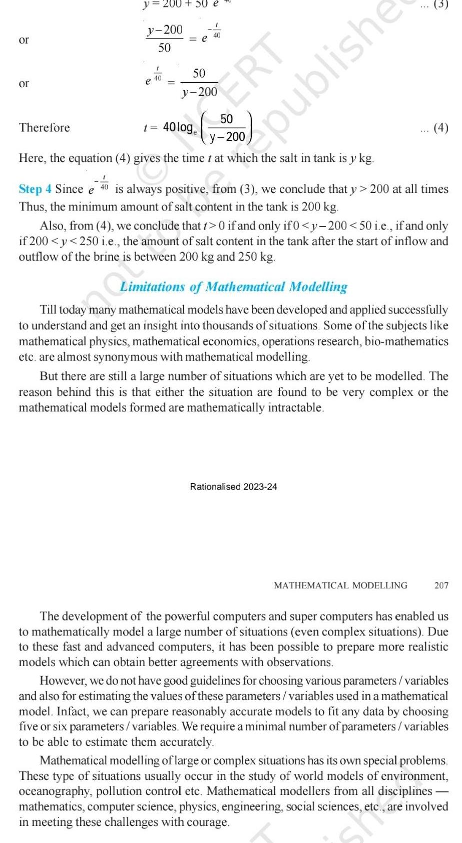 or or y 200 50 e y 200 50 Therefore 40 e 1 50 40 ERT 40 loge Here the equation 4 gives the time t at which the salt in tank is y kg Step 4 Since e 40 is always positive from 3 we conclude that y 200 at all times Thus the minimum amount of salt content in the tank is 200 kg publishe 3 Also from 4 we conclude that t 0 if and only if 0 y 200 50 i e if and only if 200 y 250 i e the amount of salt content in the tank after the start of inflow and outflow of the brine is between 200 kg and 250 kg Rationalised 2023 24 4 Limitations of Mathematical Modelling Till today many mathematical models have been developed and applied successfully to understand and get an insight into thousands of situations Some of the subjects like mathematical physics mathematical economics operations research bio mathematics etc are almost synonymous with mathematical modelling But there are still a large number of situations which are yet to be modelled The reason behind this is that either the situation are found to be very complex or the mathematical models formed are mathematically intractable MATHEMATICAL MODELLING 207 The development of the powerful computers and super computers has enabled us to mathematically model a large number of situations even complex situations Due to these fast and advanced computers it has been possible to prepare more realistic models which can obtain better agreements with observations However we do not have good guidelines for choosing various parameters variables and also for estimating the values of these parameters variables used in a mathematical model Infact we can prepare reasonably accurate models to fit any data by choosing five or six parameters variables We require a minimal number of parameters variables to be able to estimate them accurately Mathematical modelling of large or complex situations has its own special problems These type of situations usually occur in the study of world models of environment oceanography pollution control etc Mathematical modellers from all disciplines mathematics computer science physics engineering social sciences are involved in meeting these challenges with courage