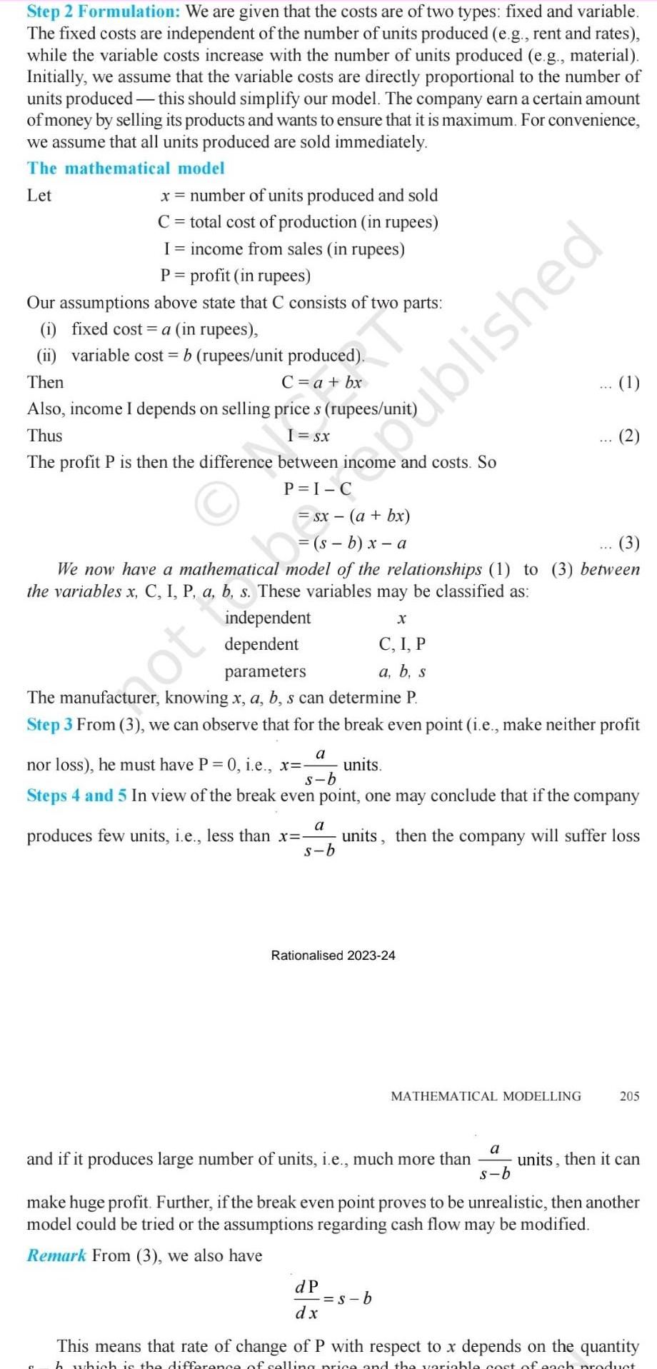 Step 2 Formulation We are given that the costs are of two types fixed and variable The fixed costs are independent of the number of units produced e g rent and rates while the variable costs increase with the number of units produced e g material Initially we assume that the variable costs are directly proportional to the number of units produced this should simplify our model The company earn a certain amount of money by selling its products and wants to ensure that it is maximum For convenience we assume that all units produced are sold immediately The mathematical model Let x number of units produced and sold C total cost of production in rupees I income from sales in rupees P profit in rupees Our assumptions above state that C consists of two parts i fixed cost a in rupees ii variable cost b rupees unit produced Then C a bx Also income I depends on selling price s rupees uni Thus I Sx The profit P is then the difference between income and costs So s b x a independent dependent 3 We now have a mathematical model of the relationships 1 to 3 between the variables x C I P a b s These variables may be classified as Rationalised 2023 24 ot to be published X C I P parameters a b s The manufacturer knowing x a b s can determine P Step 3 From 3 we can observe that for the break even point i e make neither profit a nor loss he must have P 0 i e x units s b Steps 4 and 5 In view of the break even point one may conclude that if the company produces few units i e less than x units then the company will suffer loss s b a dP dx 1 s b MATHEMATICAL MODELLING a s b and if it produces large number of units i e much more than units then it can make huge profit Further if the break even point proves to be unrealistic then another model could be tried or the assumptions regarding cash flow may be modified Remark From 3 we also have 205 This means that rate of change of P with respect to x depends on the quantity h which is the difference of selling price and the variable cost of each product