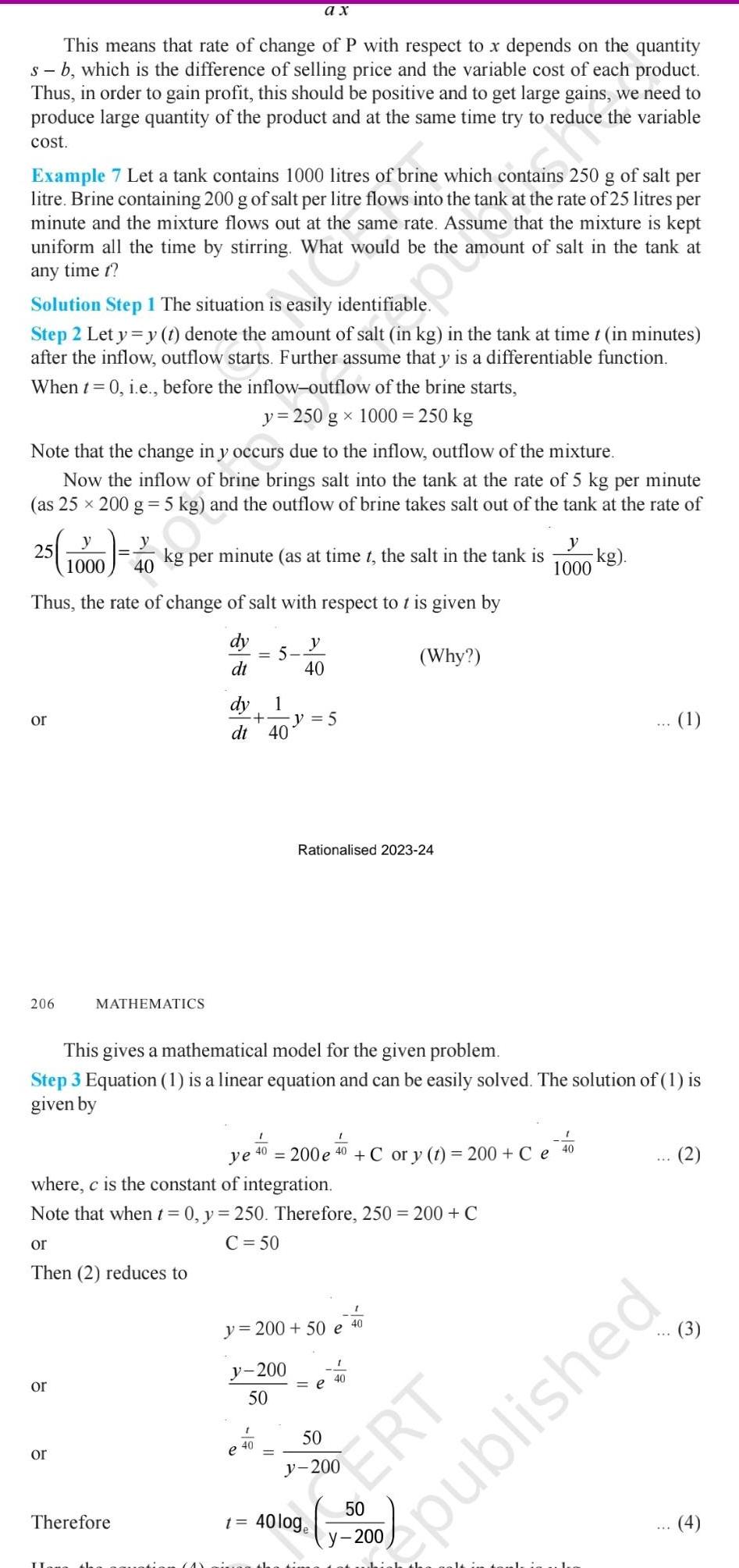 This means that rate of change of P with respect to x depends on the quantity s b which is the difference of selling price and the variable cost of each product Thus in order to gain profit this should be positive and to get large gains we need to produce large quantity of the product and at the same time try to reduce the variable cost Example 7 Let a tank contains 1000 litres of brine which contains 250 g of salt per litre Brine containing 200 g of salt per litre flows into the tank at the rate of 25 litres per minute and the mixture flows out at the same rate Assume that the mixture is kept uniform all the time by stirring What would be the amount of salt in the tank at any time t Solution Step 1 The situation is easily identifiable Step 2 Let y y t denote the amount of salt in kg in the tank at time t in minutes after the inflow outflow starts Further assume that y is a differentiable function When t 0 i e before the inflow outflow of the brine starts y 250 g x 1000 250 kg Note that the change in y occurs due to the inflow outflow of the mixture Now the inflow of brine brings salt into the tank at the rate of 5 kg per minute as 25 x 200 g 5 kg and the outflow of brine takes salt out of the tank at the rate of 25 or 206 00 4 1000 Thus the rate of change of salt with respect to t is given by dy Why dt or or 40 kg per minute as at time t the salt in the tank is MATHEMATICS Therefore dt 40 ax 1 1 40 e This gives a mathematical model for the given problem Step 3 Equation 1 is a linear equation and can be easily solved The solution of 1 is given by ye 200 e where c is the constant of integration Note that when t 0 y 250 Therefore 250 200 C or C 50 Then 2 reduces to y 200 50 1 40 t y 40 y 5 Rationalised 2023 24 y 200 50 e 40 200 Ce C or y t 50 1 40 e 40 1000 ERT kg 40 1 published 4