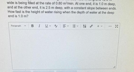 wide is being filled at the rate of 0 80 m min At one end it is 1 0 m deep and at the other end it is 2 5 m deep with a constant slope between ends How fast is the height of water rising when the depth of water at the deep end is 1 0 m Paragraph M B I U A EE PIL o v