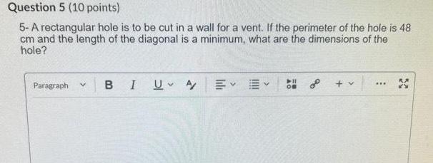 Question 5 10 points 5 A rectangular hole is to be cut in a wall for a vent If the perimeter of the hole is 48 cm and the length of the diagonal is a minimum what are the dimensions of the hole Paragraph v BI U A v 11 OB o v X