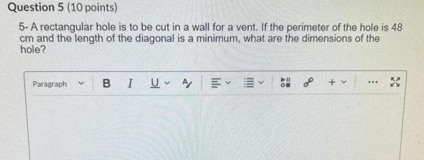 Question 5 10 points 5 A rectangular hole is to be cut in a wall for a vent If the perimeter of the hole is 48 cm and the length of the diagonal is a minimum what are the dimensions of the hole Paragraph v BI U A v 11 OB o v X