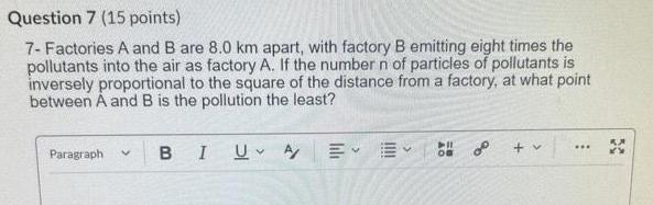 Question 7 15 points 7 Factories A and B are 8 0 km apart with factory B emitting eight times the pollutants into the air as factory A If the number n of particles of pollutants is inversely proportional to the square of the distance from a factory at what point between A and B is the pollution the least Paragraph V B I UA 2 v
