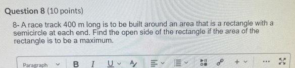 Question 8 10 points 8 A race track 400 m long is to be built around an area that is a rectangle with a semicircle at each end Find the open side of the rectangle if the area of the rectangle is to be a maximum Paragraph B I U A lih