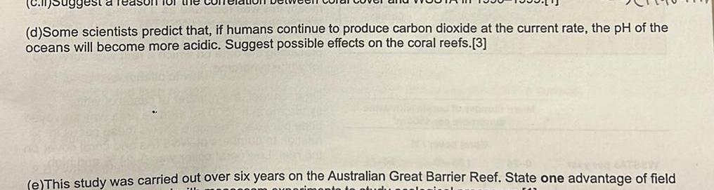 c Suggest a d Some scientists predict that if humans continue to produce carbon dioxide at the current rate the pH of the oceans will become more acidic Suggest possible effects on the coral reefs 3 for the e This study was carried out over six years on the Australian Great Barrier Reef State one advantage of field rimento