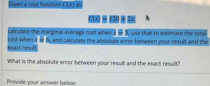 Given a cost function C x as C x 120 2x calculate the marginal average cost when x 5 use that to estimate the total cost when x6 and calculate the absolute error between your result and the exact result What is the absolute error between your result and the exact result Provide your answer below